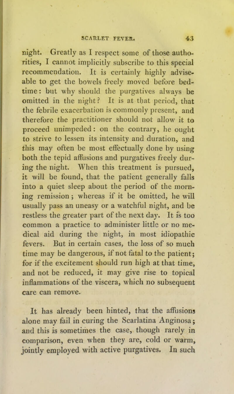 night. Greatly as I respect some of those autho- rities, I cannot implicitly subscribe to this special recommendation. It is certainly highly advise- able to get the bowels freely moved before bed- time: but why should the purgatives always be omitted in the night? It is at that period, that the febrile exacerbation is commonly present, and therefore the practitioner should not allow it to proceed unimpeded: on the contrary, he ought to strive to lessen its intensity and duration, and this may often be most effectually done by using both the tepid affusions and purgatives freely dur- ing the night. When this treatment is pursued, it will be found, that the patient generally falls into a quiet sleep about the period of the morn- ing remission ; whereas if it be omitted, he will usually pass an uneasy or a watchful night, and be restless the greater part of the next day. It is too common a practice to administer little or no me- dical aid during the night, in most idiopathic fevers. But in certain cases, the loss of so much time may be dangerous, if not fatal to the patient; for if the excitement should run high at that time, and not be reduced, it may give rise to topical inflammations of the viscera, which no subsequent care can remove. It has already been hinted, that the affusions alone may fail in curing the Scarlatina Anginosa; and this is sometimes the case, though rarely in comparison, even when they are, cold or warm, jointly employed with active purgatives. In such