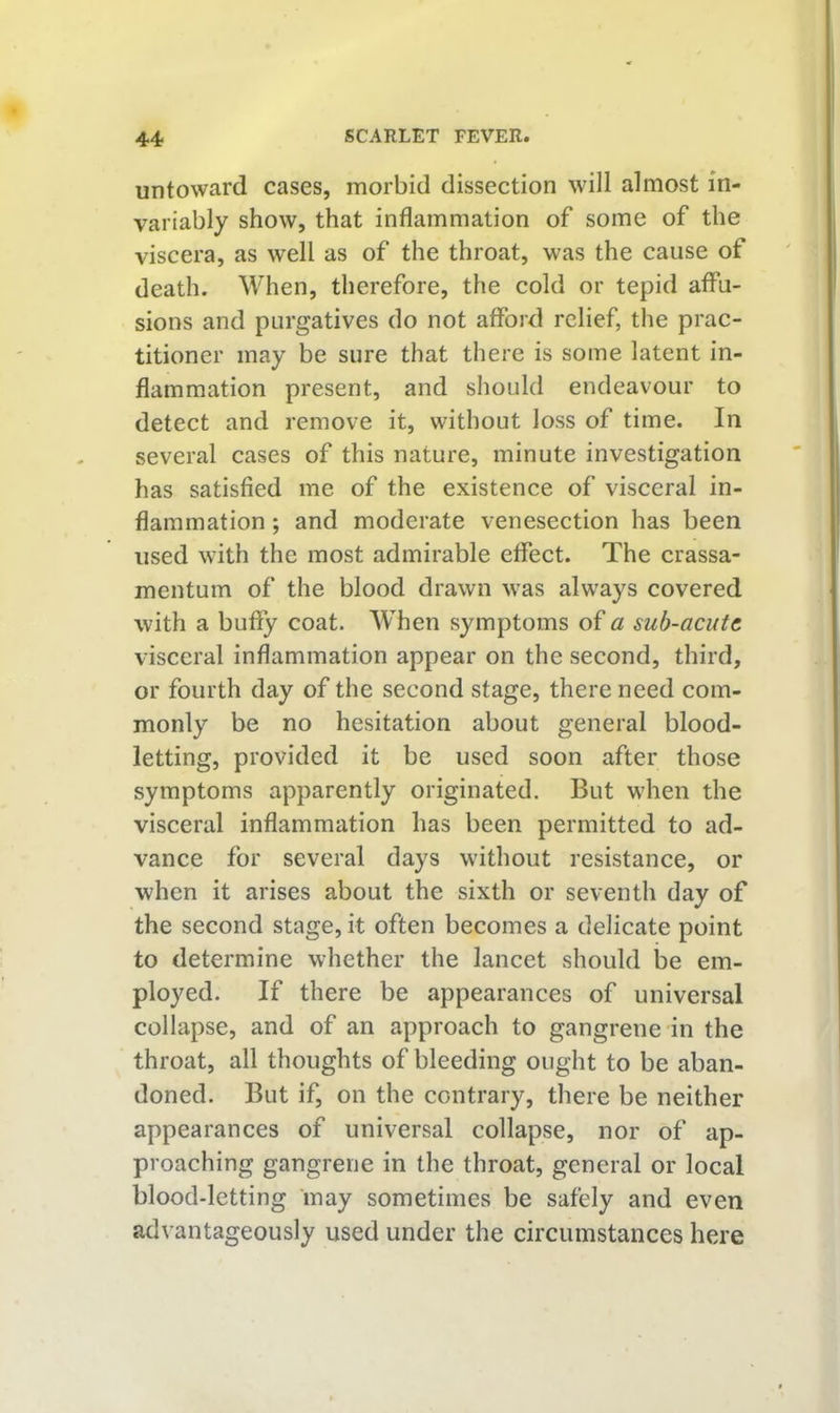 untoward cases, morbid dissection will almost in- variably show, that inflammation of some of the viscera, as well as of the throat, was the cause of death. When, therefore, the cold or tepid affu- sions and purgatives do not afford relief, the prac- titioner may be sure that there is some latent in- flammation present, and should endeavour to detect and remove it, without loss of time. In several cases of this nature, minute investigation has satisfied me of the existence of visceral in- flammation ; and moderate venesection has been used with the most admirable effect. The crassa- mentum of the blood drawn was always covered with a buffy coat. When symptoms of a sub-acutc visceral inflammation appear on the second, third, or fourth day of the second stage, there need com- monly be no hesitation about general blood- letting, provided it be used soon after those symptoms apparently originated. But when the visceral inflammation has been permitted to ad- vance for several days without resistance, or when it arises about the sixth or seventh day of the second stage, it often becomes a delicate point to determine whether the lancet should be em- ployed. If there be appearances of universal collapse, and of an approach to gangrene in the throat, all thoughts of bleeding ought to be aban- doned. But if, on the contrary, there be neither appearances of universal collapse, nor of ap- proaching gangrene in the throat, general or local blood-letting may sometimes be safely and even advantageously used under the circumstances here