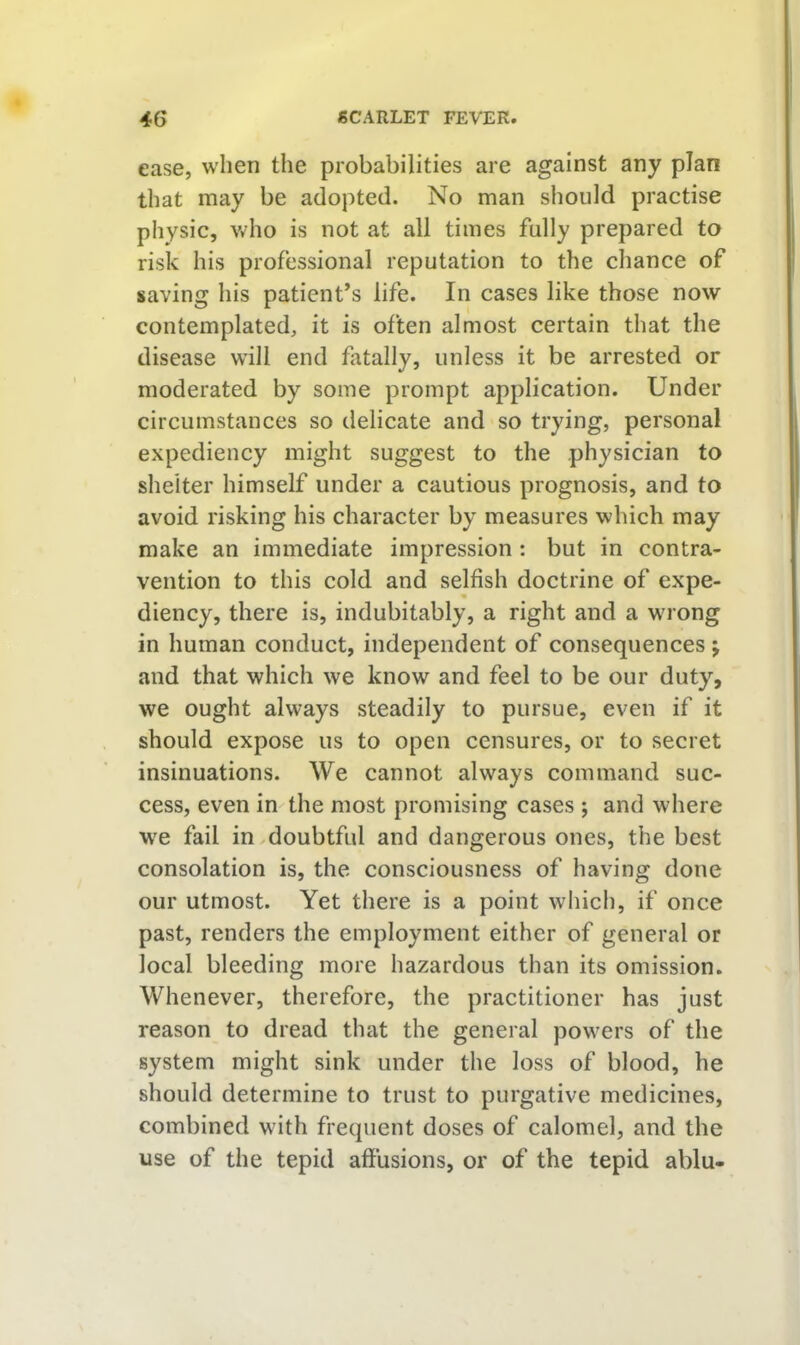 ease, when the probabilities are against any plan that may be adopted. No man should practise physic, v/ho is not at all times fully prepared to risk his professional reputation to the chance of saving his patient’s life. In cases like those now contemplated, it is often almost certain that the disease will end fatally, unless it be arrested or moderated by some prompt application. Under circumstances so delicate and so trying, personal expediency might suggest to the physician to shelter himself under a cautious prognosis, and to avoid risking his character by measures which may make an immediate impression : but in contra- vention to this cold and selfish doctrine of expe- diency, there is, indubitably, a right and a wuong in human conduct, independent of consequences ; and that which we know and feel to be our duty, we ought always steadily to pursue, even if it should expose us to open censures, or to secret insinuations. We cannot always command suc- cess, even in the most promising cases ; and where W'e fail in ^doubtful and dangerous ones, the best consolation is, the consciousness of having done our utmost. Yet there is a point wliich, if once past, renders the employment either of general or local bleeding more hazardous than its omission. Whenever, therefore, the practitioner has just reason to dread that the general powers of the system might sink under the loss of blood, he should determine to trust to purgative medicines, combined with frequent doses of calomel, and the use of the tepid affusions, or of the tepid ablu-