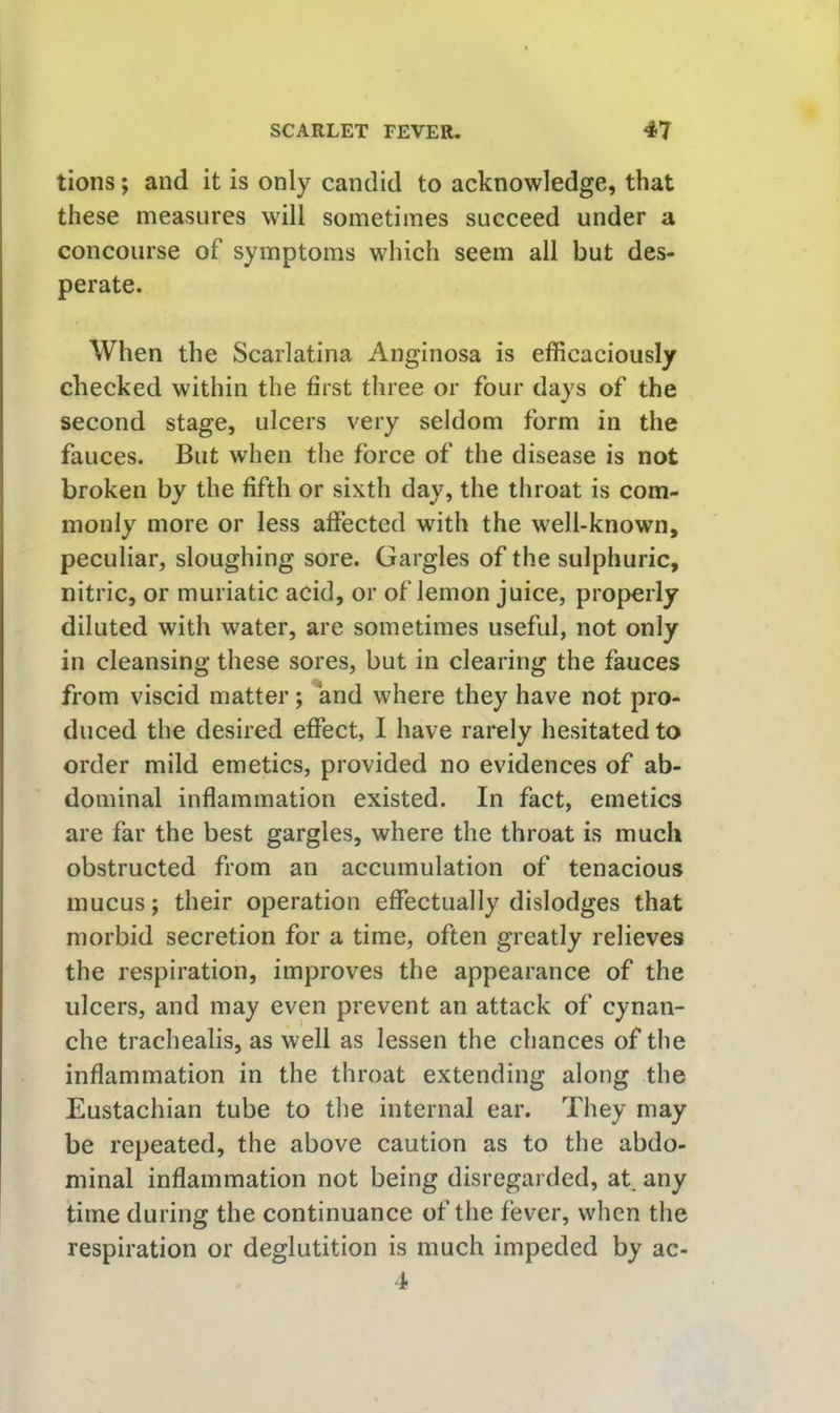 tions; and it is only candid to acknowledge, that these measures will sometimes succeed under a concourse of symptoms which seem all but des- perate. When the Scarlatina Anginosa is efficaciously checked within the first three or four days of the second stage, ulcers very seldom form in the fauces. But when the force of the disease is not broken by the fifth or sixth day, the throat is com- monly more or less affected with the well-known, peculiar, sloughing sore. Gargles of the sulphuric, nitric, or muriatic acid, or of lemon juice, properly diluted with water, are sometimes useful, not only in cleansing these sores, but in clearing the fauces from viscid matter; and where they have not pro- duced the desired effect, I have rarely hesitated to order mild emetics, provided no evidences of ab- dominal inflammation existed. In fact, emetics are far the best gargles, where the throat is much obstructed from an accumulation of tenacious mucus; their operation effectually dislodges that morbid secretion for a time, often greatly relieves the respiration, improves the appearance of the ulcers, and may even prevent an attack of cynan- che trachealis, as well as lessen the chances of the inflammation in the throat extending along the Eustachian tube to the internal ear. They may be repeated, the above caution as to the abdo- minal inflammation not being disregarded, at any time during the continuance of the fever, when the respiration or deglutition is much impeded by ac- 4