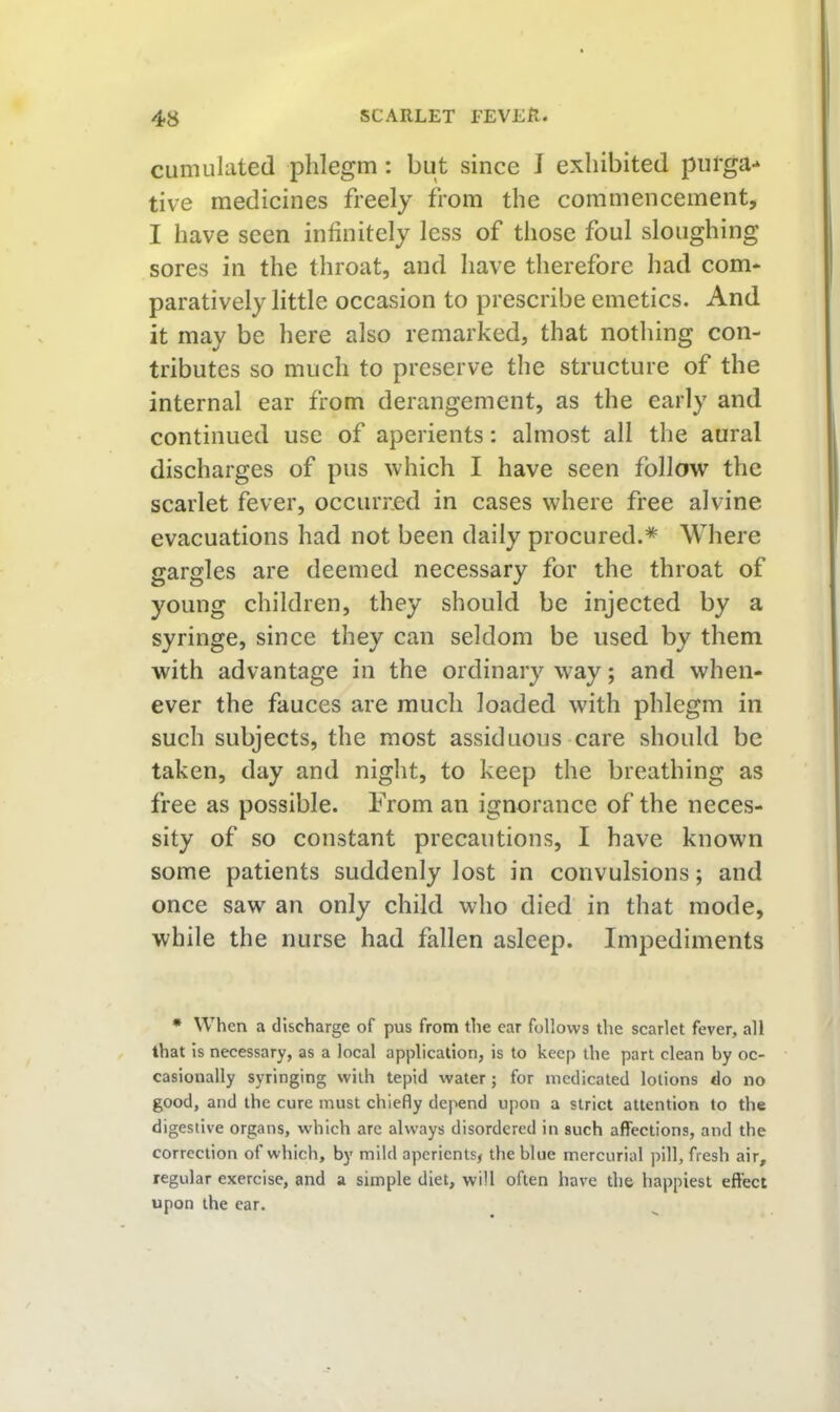 cumulated phlegm: but since J exhibited pul'ga-* tive medicines freely from the commencement, I have seen infinitely less of those foul sloughing sores in the throat, and have therefore had com- paratively little occasion to prescribe emetics. And it may be here also remarked, that nothing con- tributes so much to preserve the structure of the internal ear from derangement, as the early and continued use of aperients: almost all the aural discharges of pus which I have seen follow the scarlet fever, occurred in cases where free alvine evacuations had not been daily procured.* Where gargles are deemed necessary for the throat of young children, they should be injected by a syringe, since they can seldom be used by them with advantage in the ordinary way; and when- ever the fauces are much loaded with phlegm in such subjects, the most assiduous care should be taken, day and night, to keep the breathing as free as possible. From an ignorance of the neces- sity of so constant precautions, I have known some patients suddenly lost in convulsions; and once saw an only child who died in that mode, while the nurse had fallen asleep. Impediments * When a discharge of pus from the ear follows the scarlet fever, all that is necessary, as a local application, is to keep the part clean by oc- casionally syringing with tepid water; for medicated lotions do no good, and the cure must chiefly depend upon a strict attention to the digestive organs, which are always disordered in such affections, and the correction of which, by mild aperients, the blue mercurial pill, fresh air, regular exercise, and a simple diet, will often have the happiest effect upon the car.