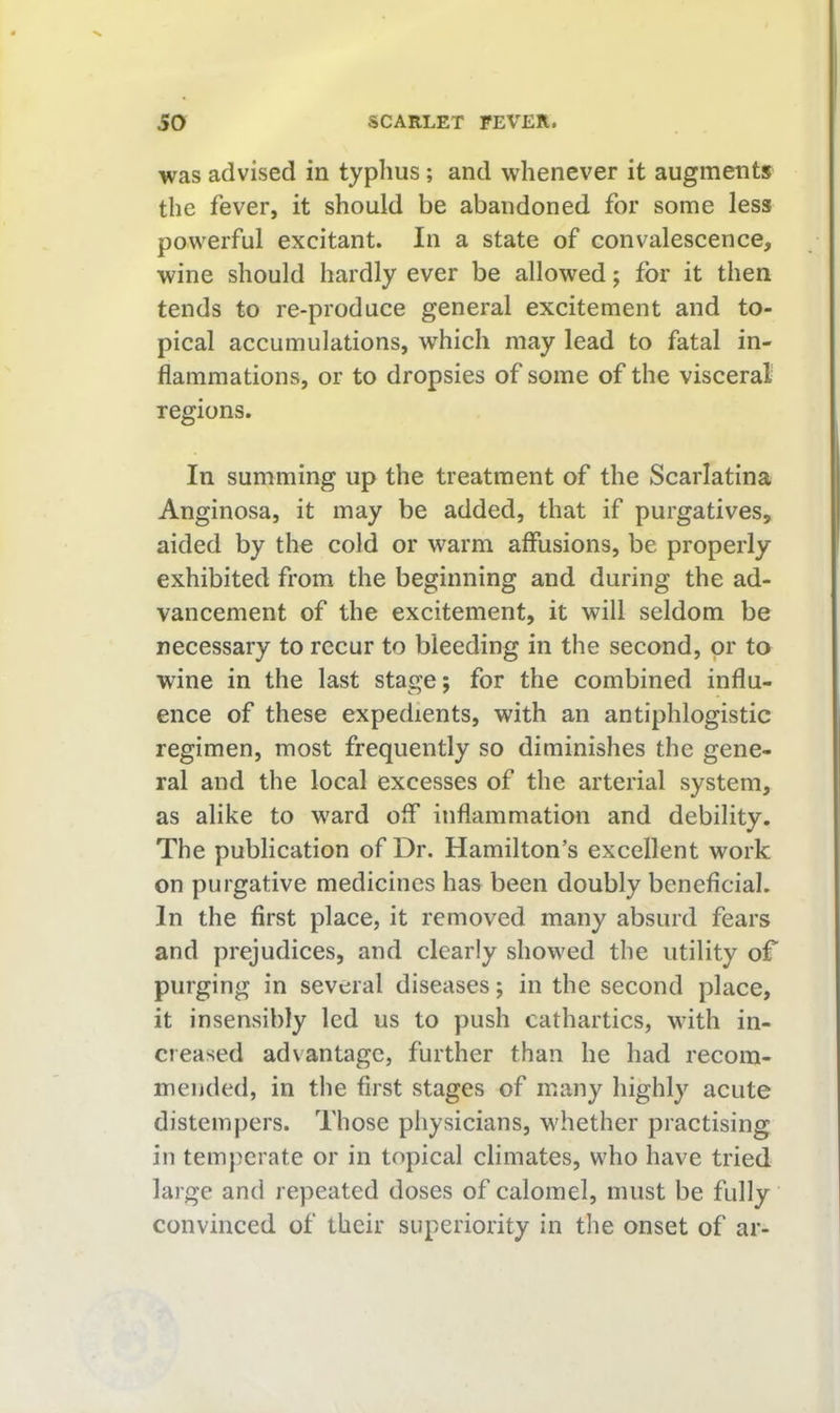 was advised in typhus; and whenever it augments the fever, it should be abandoned for some less powerful excitant. In a state of convalescence, wine should hardly ever be allowed; for it then tends to re-produce general excitement and to- pical accumulations, which may lead to fatal in- flammations, or to dropsies of some of the visceral regions. In summing up the treatment of the Scarlatina Anginosa, it may be added, that if purgatives, aided by the cold or warm affusions, be properly exhibited from the beginning and during the ad- vancement of the excitement, it will seldom be necessary to recur to bleeding in the second, or to wine in the last stage; for the combined influ- ence of these expedients, with an antiphlogistic regimen, most frequently so diminishes the gene- ral and the local excesses of the arterial system, as alike to ward off inflammation and debility. The publication of Dr. Hamilton’s excellent work on purgative medicines has been doubly beneficial. In the first place, it removed many absurd fears and prejudices, and clearly showed the utility of purging in several diseases; in the second place, it insensibly led us to push cathartics, with in- creased advantage, further than he had recom- mended, in the first stages of many highly acute distempers. Those physicians, whether practising in temperate or in topical climates, who have tried large and repeated doses of calomel, must be fully convinced of their superiority in the onset of ar-