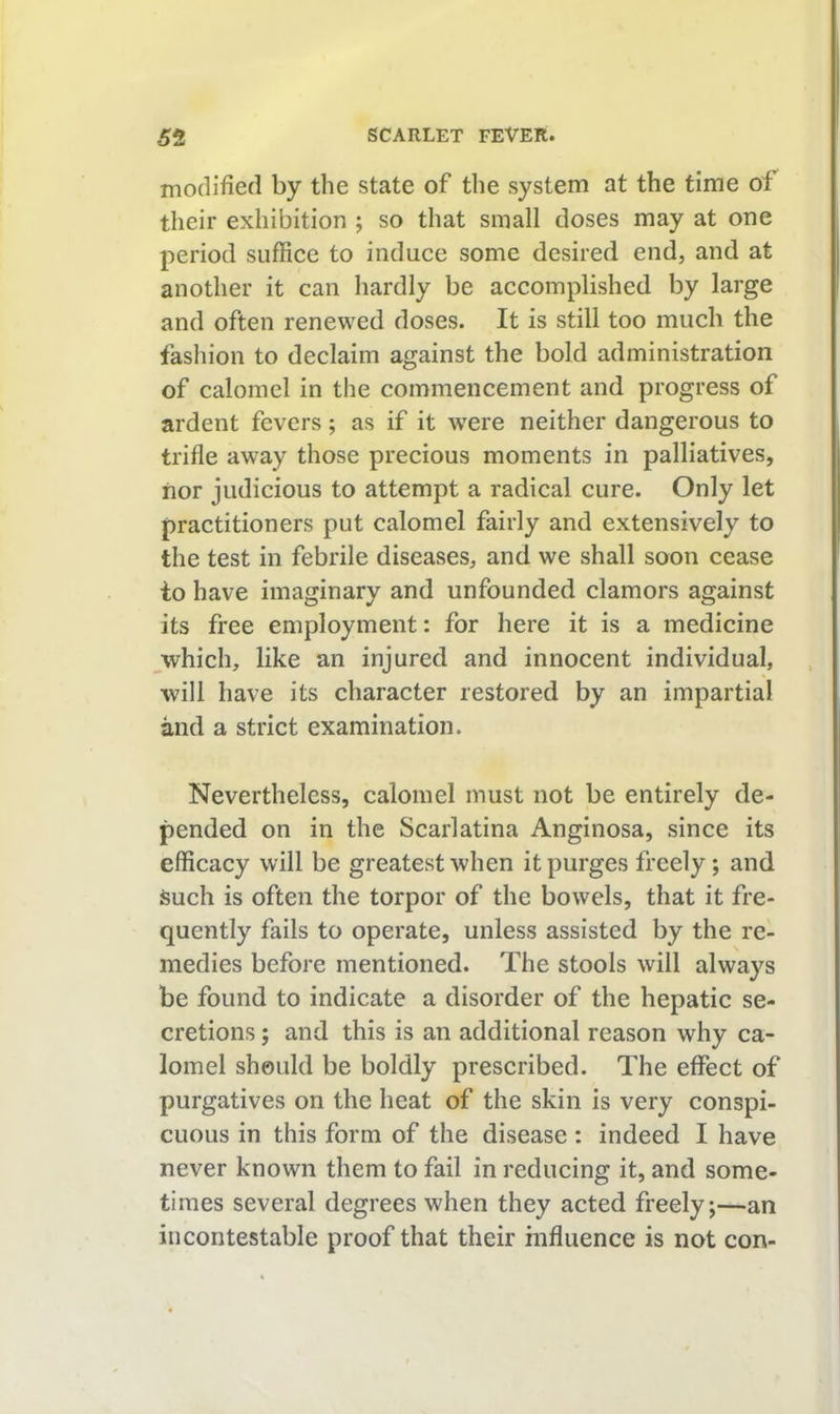 inoclified by the state of the system at the time of their exhibition ; so that small doses may at one period suffice to induce some desired end, and at another it can hardly be accomplished by large and often renewed doses. It is still too much the fashion to declaim against the bold administration of calomel in the commencement and progress of ardent fevers; as if it w^ere neither dangerous to trifle away those precious moments in palliatives, nor judicious to attempt a radical cure. Only let practitioners put calomel fairly and extensively to the test in febrile diseases, and we shall soon cease io have imaginary and unfounded clamors against its free employment: for here it is a medicine ^which, like an injured and innocent individual, •will have its character restored by an impartial and a strict examination. Nevertheless, calomel must not be entirely de- pended on in the Scarlatina Anginosa, since its efficacy will be greatest when it purges freely; and such is often the torpor of the bowels, that it fre- quently fails to operate, unless assisted by the re- medies before mentioned. The stools will always be found to indicate a disorder of the hepatic se- cretions ; and this is an additional reason why ca- lomel should be boldly prescribed. The effect of purgatives on the heat of the skin is very conspi- cuous in this form of the disease : indeed I have never known them to fail in reducing it, and some- times several degrees when they acted freely,—an incontestable proof that their influence is not con-