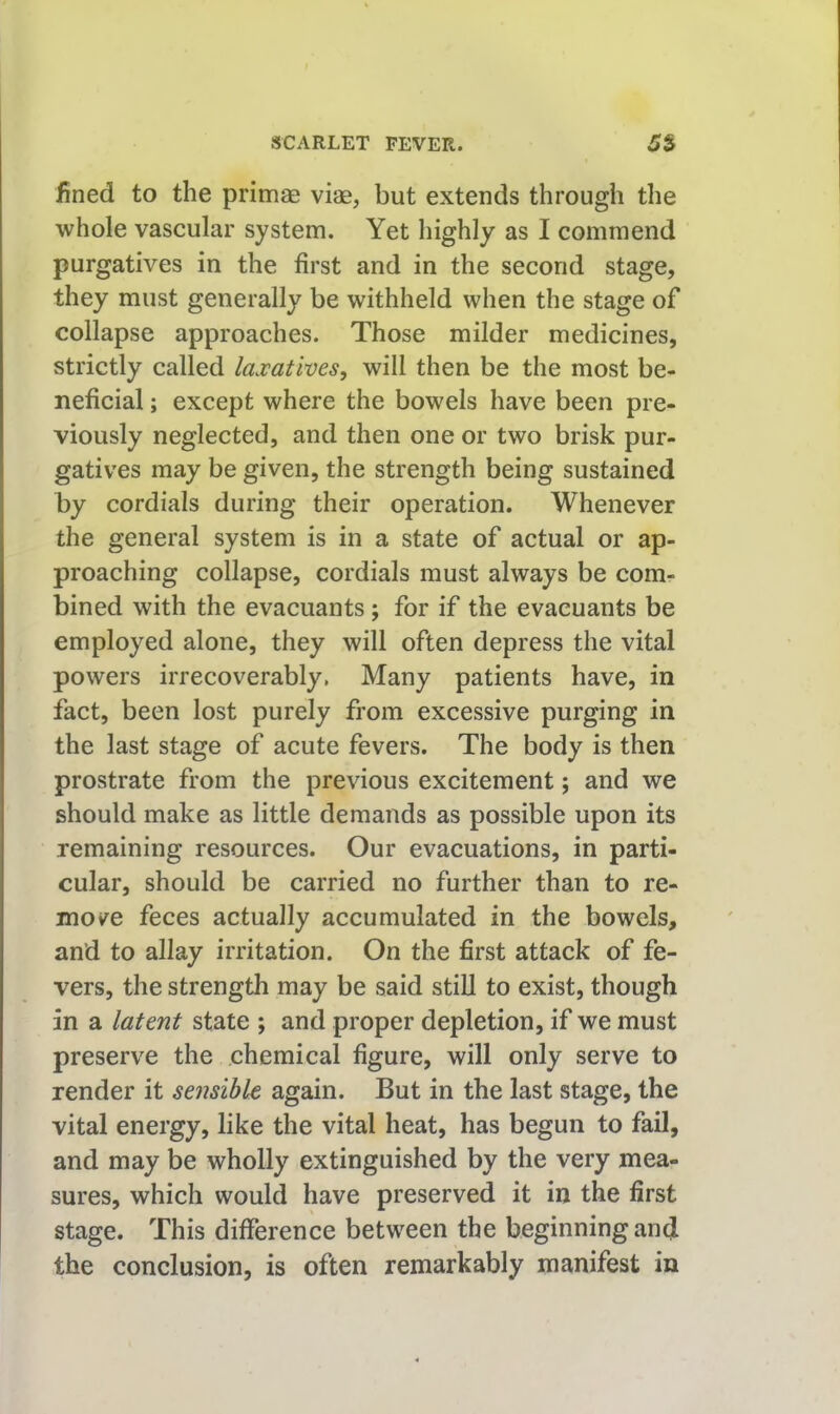 fined to the primae viae, but extends through the whole vascular system. Yet highly as I commend purgatives in the first and in the second stage, they must generally be withheld when the stage of collapse approaches. Those milder medicines, strictly called laxatives, will then be the most be- neficial ; except where the bowels have been pre- viously neglected, and then one or two brisk pur- gatives may be given, the strength being sustained by cordials during their operation. Whenever the general system is in a state of actual or ap- proaching collapse, cordials must always be com- bined with the evacuants; for if the evacuants be employed alone, they will often depress the vital powers irrecoverably. Many patients have, in fact, been lost purely from excessive purging in the last stage of acute fevers. The body is then prostrate from the previous excitement; and we should make as little demands as possible upon its remaining resources. Our evacuations, in parti- cular, should be carried no further than to re- mov^e feces actually accumulated in the bowels, and to allay irritation. On the first attack of fe- vers, the strength may be said still to exist, though in a latent state ; and proper depletion, if we must preserve the chemical figure, will only serve to render it sensible again. But in the last stage, the vital energy, like the vital heat, has begun to fail, and may be wholly extinguished by the very mea- sures, which would have preserved it in the first stage. This difference between the beginning and the conclusion, is often remarkably manifest in