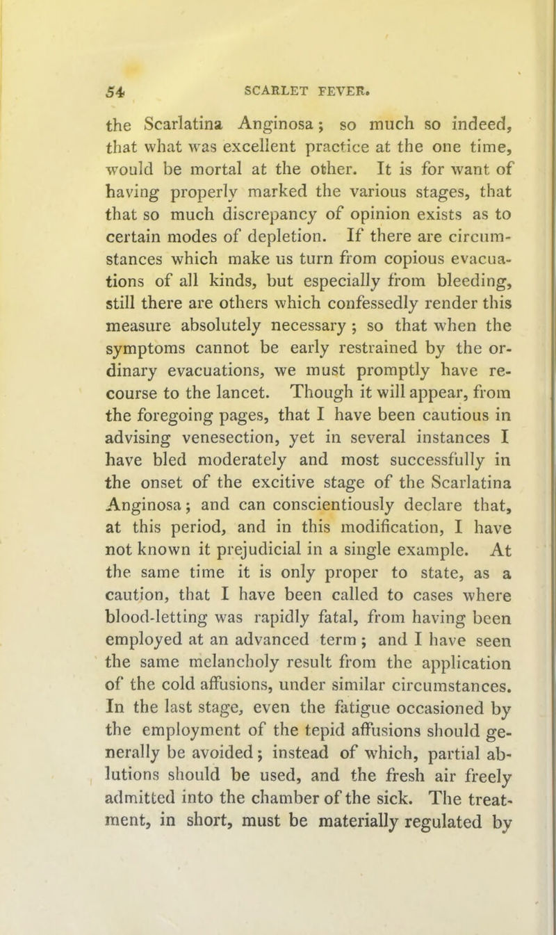 the Scarlatina Anginosa; so much so indeed, that what was excellent practice at the one time, w’ould be mortal at the other. It is for want of having properly marked the various stages, that that so much discrepancy of opinion exists as to certain modes of depletion. If there are circum- stances which make us turn from copious evacua- tions of all kinds, but especially from bleeding, still there are others which confessedly render this measure absolutely necessary; so that when the symptoms cannot be early restrained by the or- dinary evacuations, we must promptly have re- course to the lancet. Though it will appear, from the foregoing pages, that I have been cautious in advising venesection, yet in several instances I have bled moderately and most successfully in the onset of the excitive stage of the Scarlatina Anginosa; and can conscientiously declare that, at this period, and in this modification, I have not known it prejudicial in a single example. At the same time it is only proper to state, as a caution, that I have been called to cases where blood-letting was rapidly fatal, from having been employed at an advanced term ; and I have seen the same melancholy result from the application of the cold affusions, under similar circumstances. In the last stage, even the fatigue occasioned by the employment of the tepid affusions should ge- nerally be avoided; instead of which, partial ab- lutions should be used, and the fresh air freely admitted into the chamber of the sick. The treat- ment, in short, must be materially regulated by