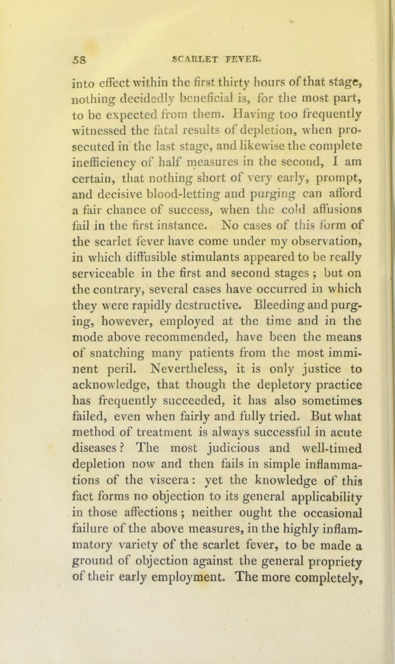 into effect within the first thirty Iiours of that stage, nothing decidedly beneficial is, for the most part, to be expected from them. Having too frequently witnessed the fatal results of depletion, when pro- secuted in' the last stage, and likewise the complete inefficiency of half measures in the second, I am certain, that nothing short of very early, prompt, and decisive blood-letting and purging can afford a fair chance of success, when the cold affusions fail in the first instance. No cases of tliis form of the scarlet fever have come under ray observation, in which diffusible stimulants appeared to be really serviceable in the first and second stages ; but on the contrary, several cases have occurred in which they were rapidly destructive. Bleeding and purg- ing, however, employed at the time and in the mode above recommended, have been the means of snatching many patients from the most immi- nent peril. Nevertheless, it is only justice to acknowledge, that though the depletory practice has frequently succeeded, it has also sometimes failed, even when fairly and fully tried. But what method of treatment is always successful in acute diseases ? The most judicious and well-timed depletion now and then fails in simple inflamma- tions of the viscera: yet the knowledge of this fact forms no objection to its general applicability in those affections; neither ought the occasional failure of the above measures, in the highly inflam- matory variety of the scarlet fever, to be made a ground of objection against the general propriety of their early employment. The more completely,