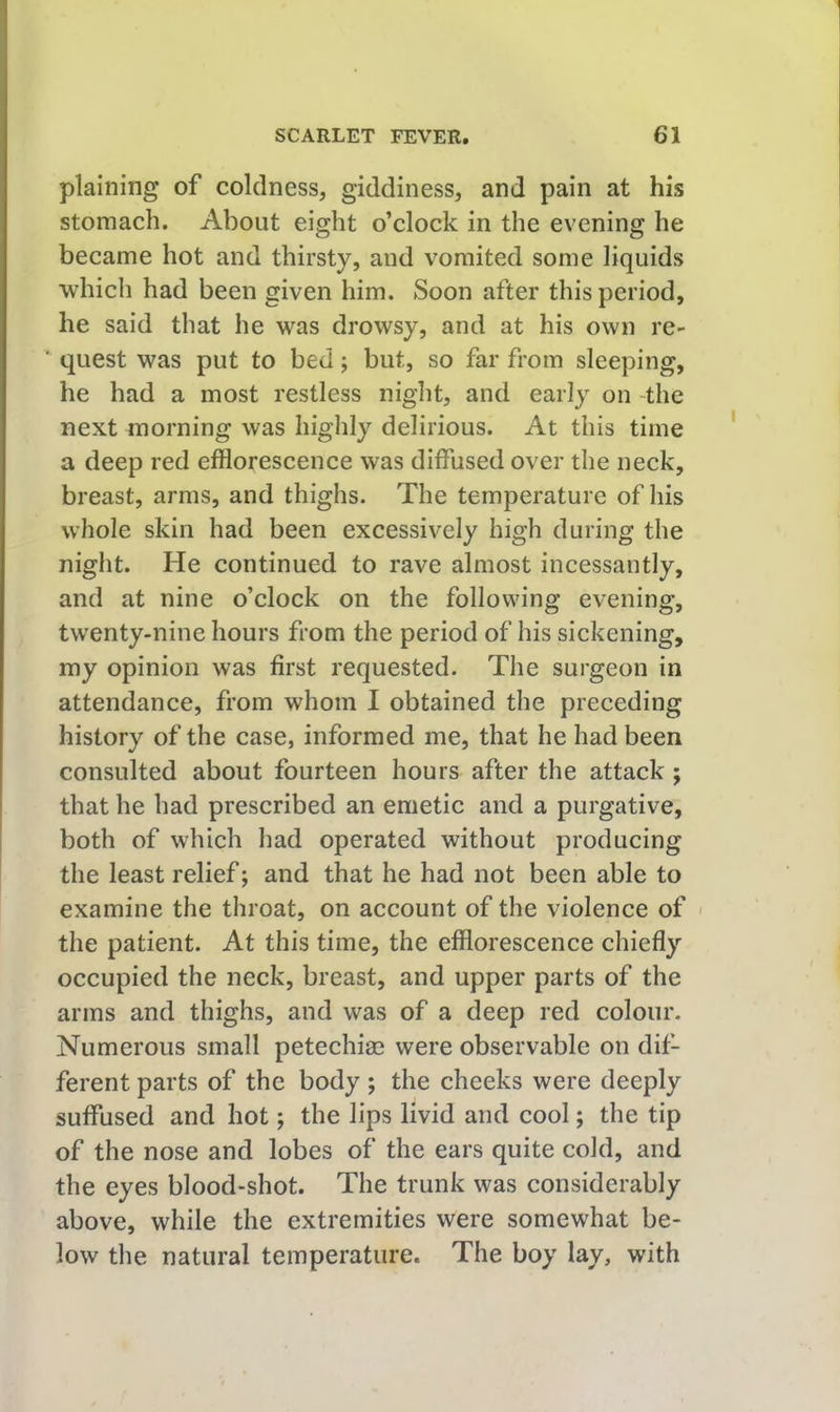plaining of coldness, giddiness, and pain at his stomach. About eight o’clock in the evening he became hot and thirsty, and vomited some liquids which had been given him. Soon after this period, he said that he was drowsy, and at his own re- ■ quest was put to bed; but, so far from sleeping, he had a most restless night, and early on -the next morning was highly delirious. At this time a deep red efflorescence was diffused over the neck, breast, arms, and thighs. The temperature of his whole skin had been excessively high during the night. He continued to rave almost incessantly, and at nine o’clock on the following evening, twenty-nine hours from the period of his sickening, my opinion was first requested. The surgeon in attendance, from whom I obtained the preceding history of the case, informed me, that he had been consulted about fourteen hours after the attack ; that he had prescribed an emetic and a purgative, both of which had operated without producing the least relief; and that he had not been able to examine the throat, on account of the violence of < the patient. At this time, the efflorescence chiefly occupied the neck, breast, and upper parts of the arms and thighs, and was of a deep red colour. Numerous small petechiae were observable on dif- ferent parts of the body ; the cheeks were deeply suffused and hot; the lips livid and cool; the tip of the nose and lobes of the ears quite cold, and the eyes blood-shot. The trunk was considerably above, while the extremities were somewhat be- low the natural temperature. The boy lay, with