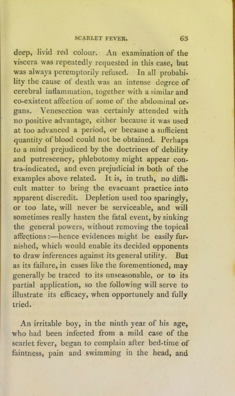 deep, livid red colour. An examination of the viscera was repeatedly requested in this case, but was always peremptorily refused. In all probabi- lity the cause of death was an intense degree of cerebral inflammation, together with a similar and co-existent affection of some of the abdominal or- gans. Venesection was certainly attended with no positive advantage, either because it was used at too advanced a period, or because a sufficient quantity of blood could not be obtained. Perhaps to a mind prejudiced by the doctrines of debility and putrescency, phlebotomy might appear con- tra-indicated, and even prejudicial in both of the examples above related. It is, in truth, no diffi- cult matter to bring the evacuant practice into apparent discredit. Depletion used too sparingly, or too late, will never be serviceable, and will sometimes really hasten the fatal event, by sinking the general powers, without removing the topical affections:—hence evidences might be easily fur- nished, which would enable its decided opponents to draw inferences against its general utility. But as its failure, in cases like the forementioned, may generally be traced to its unseasonable, or to its partial application, so the following will serve to illustrate its efficacy, when opportunely and fully tried. An irritable boy, in the ninth year of his age, who had been infected from a mild case of the scarlet fever, began to complain after bed-time of faintness, pain and swimming in the head, and