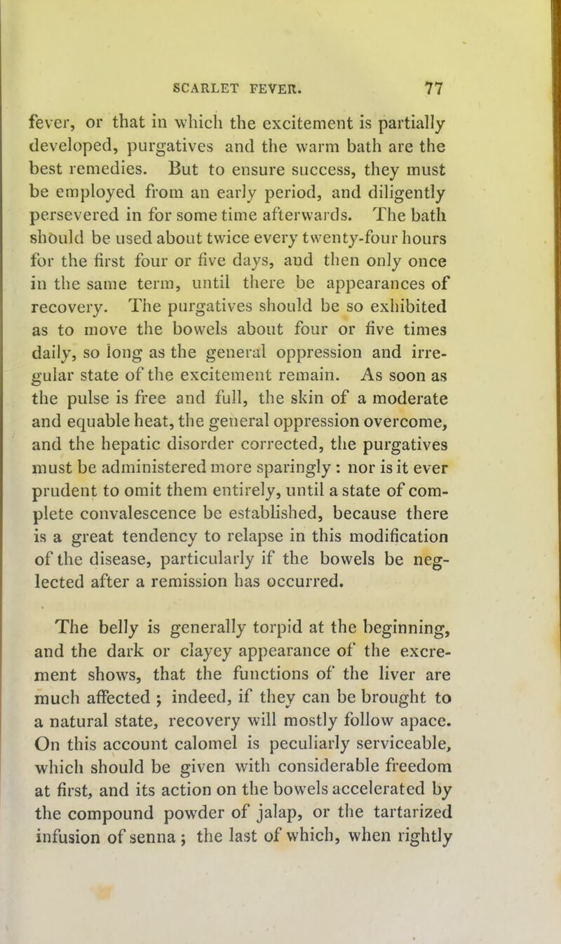 fever, or that in which the excitement is partially developed, purgatives and the warm bath are the best remedies. But to ensure success, they must be employed from an early period, and diligently persevered in for sometime afterwards. The bath should be used about twice every twenty-four hours for the first four or five days, and then only once in the same term, until there be appearances of recovery. The purgatives should be so exhibited as to move the bowels about four or five times daily, so long as the general oppression and irre- gular state of the excitement remain. As soon as the pulse is free and full, the skin of a moderate and equable heat, the general oppression overcome, and the hepatic disorder corrected, the purgatives must be administered more sparingly: nor is it ever prudent to omit them entirely, until a state of com- plete convalescence be established, because there is a great tendency to relapse in this modification of the disease, particularly if the bowels be neg- lected after a remission has occurred. The belly is generally torpid at the beginning, and the dark or clayey appearance of the excre- ment shows, that the functions of the liver are much affected j indeed, if they can be brought to a natural state, recovery will mostly follow apace. On this account calomel is peculiarly serviceable, which should be given with considerable freedom at first, and its action on the bowels accelerated by the compound powder of jalap, or the tartarized infusion of senna ; the last of which, when rightly