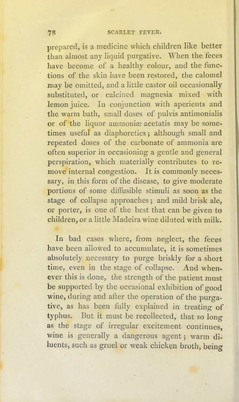 prepared, is a medicine which children like better than almost any liquid purgative. When the feces have become of a healthy colour, and the func- tions of the skin have been restored, the calomel may be omitted, and a little castor oil occasionally substituted, or calcined magnesia mixed with lemon juice. In conjunction with aperients and the warm bath, small doses of pulvis antiraonialis or of the liquor ammonias acetatis may be some- times useful as diaphoretics; although small and repeated doses of the carbonate of ammonia are often superior in occasioning a gentle and general perspiration, which materially contributes to re- move internal congestion. It is commonly neces- sary, in this form of the disease, to give moderate portions of some diffusible stimuli as soon as the stage of collapse approaches; and mild brisk ale, or porter, is one of the best that can be given to children, or a little Madeira wdne diluted with milk. In bad cases where, from neglect, the feces have been allowed to accumulate, it is sometimes absolutely necessary to purge briskly for a short time, even in the stage of collapse. And when- ever this is done, the strength of the patient must be supported by the occasional exhibition of good wine, during and after the operation of the purga- tive, as has been fully explained in treating of typhus. But it must be recollected, that so long as the stage of irregular excitement continues, wine is generally a dangerous agent; warm di- luents, such as gruel or weak chicken broth, being