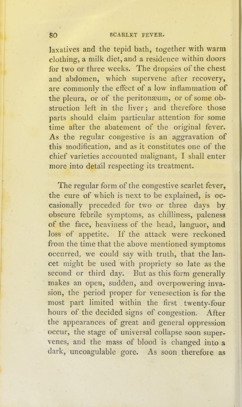 laxatives and the tepid bath, together with warm clothing, a milk diet, and a residence within doors for two or three weeks. The dropsies of the chest and abdomen, which supervene after recovery, are commonly the effect of a low inflammation of the pleura, or of the peritonaeum, or of some ob- struction left in the liver; and therefore those parts should claim particular attention for some time after the abatement of the original fever. As the regular congestive is an aggravation of this modification, and as it constitutes one of the chief varieties accounted malignant, I shall enter more into detail respecting its treatment. The regular form of the congestive scarlet fever, the cure of which is next to be explained, is oc- casionally preceded for two or three days by obscure febrile symptoms, as chilliness, paleness of the face, heaviness of the head, languor, and loss of appetite. If the attack were reckoned from the time that the above mentioned symptoms occurred, we could say with truth, that the lan- cet might be used with propriety so late as the second or third day. But as this form generally makes an open, sudden, and overpowering inva- sion, the period proper for venesection is for the most part limited within the first . twenty-four hours of the decided signs of congestion. After the appearances of great and general oppression occur, the stage of universal collapse soon super- venes, and the mass of blood is changed into a dark, uncoagulable gore. As soon therefore as