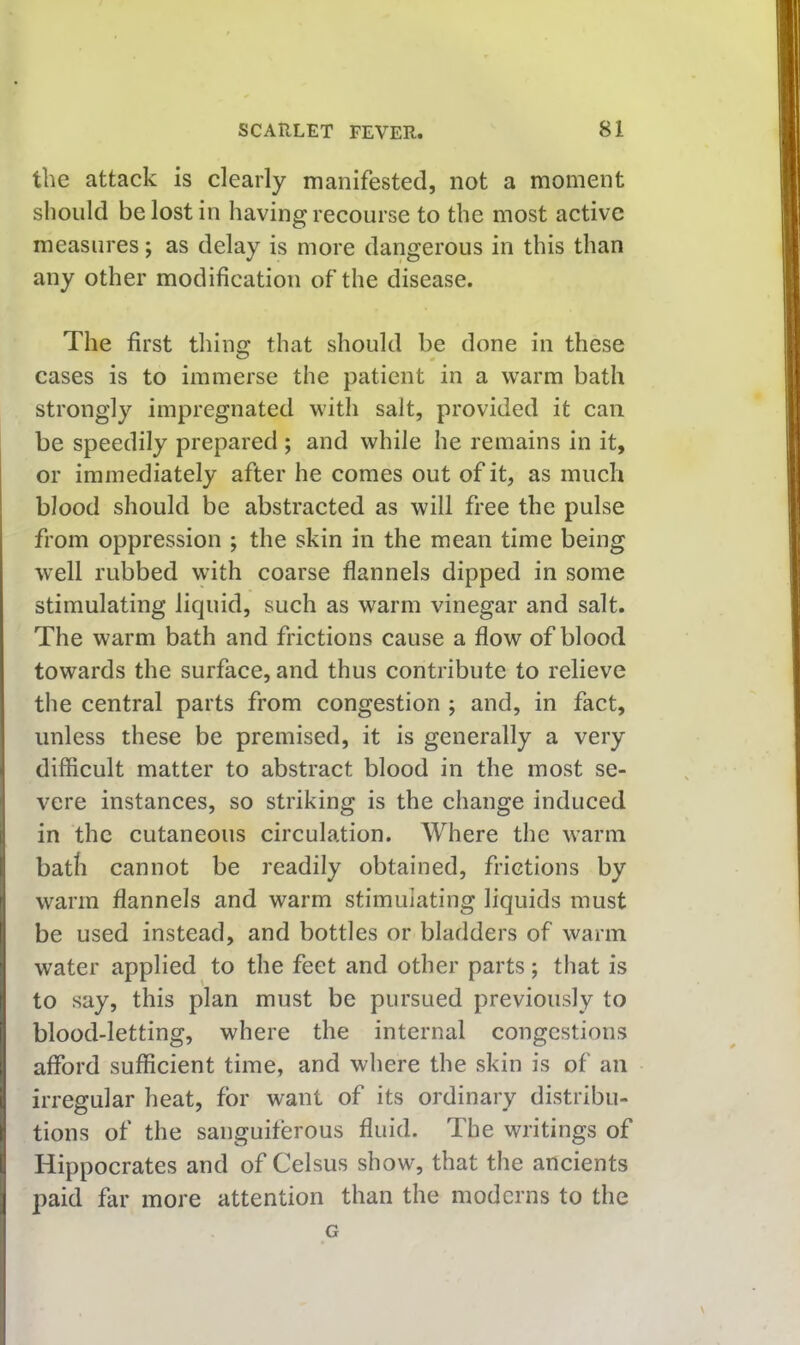 the attack is clearly manifested, not a moment should be lost in having recourse to the most active measures; as delay is more dangerous in this than any other modification of the disease. The first thing that should be done in these cases is to immerse the patient in a warm bath strongly impregnated with salt, provided it can be speedily prepared ; and while he remains in it, or immediately after he comes out of it, as much blood should be abstracted as will free the pulse from oppression ; the skin in the mean time being well rubbed with coarse flannels dipped in some stimulating liquid, such as warm vinegar and salt. The warm bath and frictions cause a flow of blood towards the surface, and thus contribute to relieve the central parts from congestion ; and, in fact, I unless these be premised, it is generally a very difficult matter to abstract blood in the most se- vere instances, so striking is the change induced 1 in the cutaneous circulation. Where the warm i bath cannot be readily obtained, frictions by ' warm flannels and warm stimulating liquids must I be used instead, and bottles or bladders of warm water applied to the feet and other parts; that is I to say, this plan must be pursued previously to I blood-letting, where the internal congestions I afford sufficient time, and where the skin is of an I irregular heat, for want of its ordinary distribu- l! tions of the sanguiferous fluid. The writings of l! Hippocrates and of Celsus show, that the ancients \ paid far more attention than the moderns to the G
