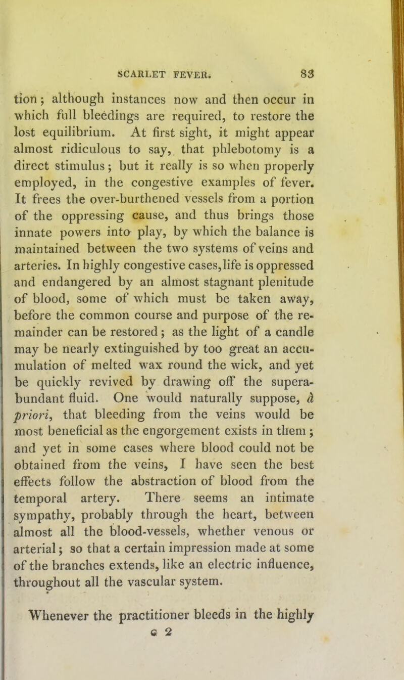 tion; although instances now and then occur in which full bleedings are required, to restore the lost equilibrium. At first sight, it might appear almost ridiculous to say, that phlebotomy is a direct stimulus; but it really is so when properly employed, in the congestive examples of fever. It frees the over-burthened vessels from a portion of the oppressing cause, and thus brings those innate powers inta play, by which the balance is maintained between the two systems of veins and arteries. In highly congestive cases,life is oppressed and endangered by an almost stagnant plenitude of blood, some of which must be taken away, before the common course and purpose of the re- mainder can be restored; as the light of a candle may be nearly extinguished by too great an accu- mulation of melted wax round the wick, and yet be quickly revived by drawing off the supera- bundant fluid. One would naturally suppose, d priori, that bleeding from the veins would be most beneficial as the engorgement exists in them ; and yet in some cases where blood could not be obtained from the veins, I have seen the best effects follow the abstraction of blood from the temporal artery. There seems an intimate sympathy, probably through the heart, between almost all the blood-vessels, whether venous or arterial j so that a certain impression made at some of the branches extends, like an electric influence, throughout all the vascular system. Whenever the practitioner bleeds in the highly a 2