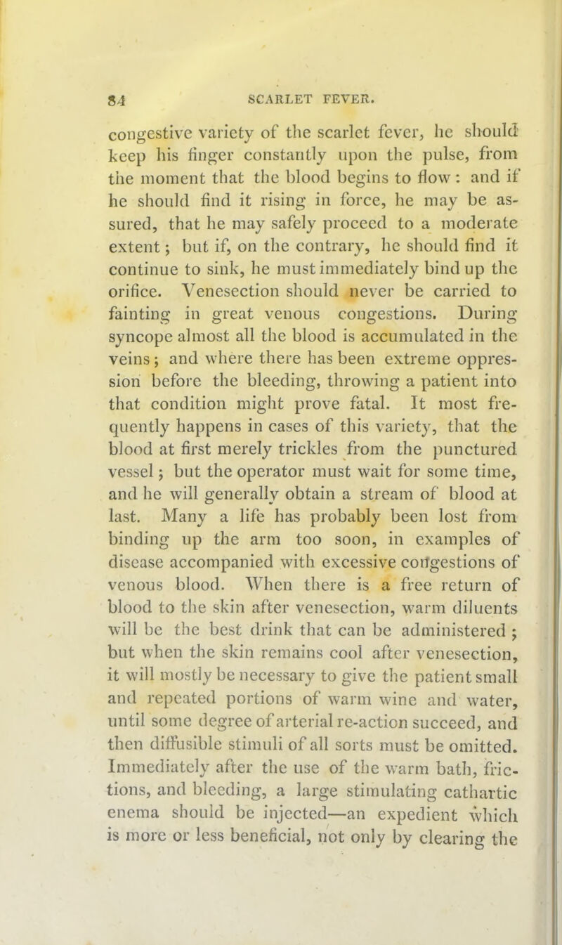 congestive variety of the scarlet fever, he should keep his finger constantly upon the pulse, from the moment that the blood begins to flow: and if he should find it rising in force, he may be as- sured, that he may safely proceed to a modei ate extent; but if, on the contrary, he should find it continue to sink, he must immediately bind up the orifice. Venesection should never be carried to fainting in great venous congestions. During syncope almost all the blood is accumulated in the veins; and where there has been extreme oppres- sion before the bleeding, throwing a patient into that condition might prove fatal. It most fre- quently happens in cases of this variety, that the blood at first merely trickles from the punctured vessel j but the operator must wait for some time, and lie will generally obtain a stream of blood at last. Many a life has probably been lost from binding up the arm too soon, in examples of disease accompanied with excessive congestions of venous blood. When there is a free return of blood to the skin after venesection, warm diluents will be the best drink that can be administered ; but when the skin remains cool after venesection, it will mostly be necessary to give the patient small and repeated portions of warm wine and water, until some degree of arterial re-action succeed, and then diffusible stimuli of all sorts must be omitted. Immediately after the use of the warm bath, fric- tions, and bleeding, a large stimulating cathartic enema should be injected—an expedient which is more or less beneficial, not only by clearing the