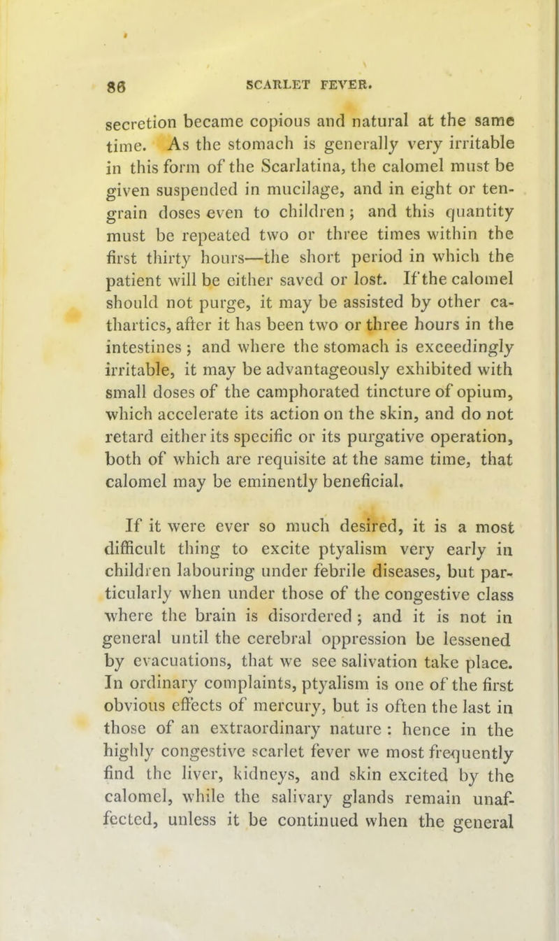 secretion became copious and natural at the same time. As the stomach is generally very irritable in this form of the Scarlatina, the calomel must be given suspended in mucilage, and in eight or ten- grain doses even to children; and this quantity must be repeated two or three times within the first thirty hours—the short period in which the patient will be either saved or lost. If the calomel should not purge, it may be assisted by other ca- thartics, after it has been two or three hours in the intestines ; and where the stomach is exceedingly irritable, it may be advantageously exhibited with small doses of the camphorated tincture of opium, which accelerate its action on the skin, and do not retard either its specific or its purgative operation, both of which are requisite at the same time, that calomel may be eminently beneficial. If it were ever so much desired, it is a most difficult thing to excite ptyalism very early in children labouring under febrile diseases, but par- ticularly when under those of the congestive class where the brain is disordered ; and it is not in general until the cerebral oppression be lessened by evacuations, that we see salivation take place. In ordinary complaints, ptyalism is one of the first obvious effects of mercury, but is often the last in those of an extraordinary nature : hence in the highly congestive scarlet fever we most fre<]uently find the liver, kidneys, and skin excited by the calomel, while the salivary glands remain unaf- fected, unless it be continued when the general