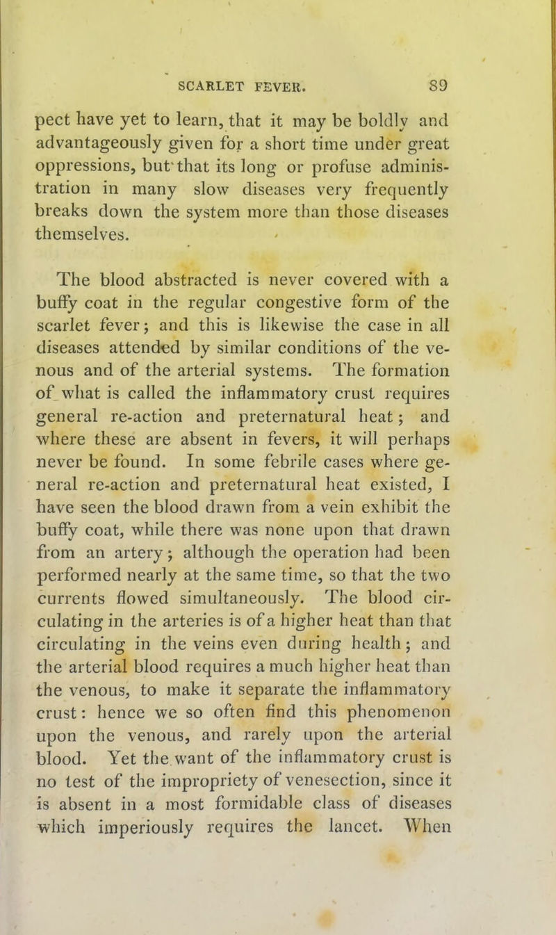 pect have yet to learn, that it may be boldly and advantageously given for a short time under great oppressions, but'that its long or profuse adminis- tration in many slow diseases very frequently breaks down the system more than those diseases themselves. The blood abstracted is never covered with a buffy coat in the regular congestive form of the scarlet fever; and this is likewise the case in all diseases attended by similar conditions of the ve- nous and of the arterial systems. The formation of_what is called the inflammatory crust requires general re-action and preternatural heat; and where these are absent in fevers, it will perhaps never be found. In some febrile cases where ge- neral re-action and preternatural heat existed, I have seen the blood drawn from a vein exhibit the buffy coat, while there was none upon that drawn from an artery; although the operation had been performed nearly at the same time, so that the two currents flowed simultaneously. The blood cir- culating in the arteries is of a higher heat than that circulating in the veins even during health; and the arterial blood requires a much higher heat than the venous, to make it separate the inflammatory crust: hence we so often find this phenomenon upon the venous, and rarely upon the arterial blood. Yet the want of the inflammatory crust is no test of the impropriety of venesection, since it is absent in a most formidable class of diseases which imperiously requires the lancet. When