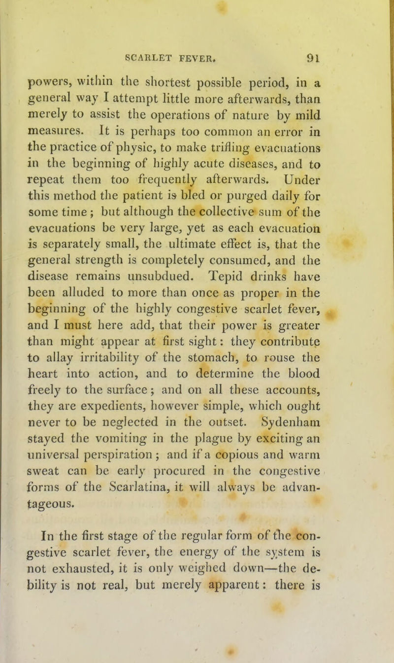 powers, within the shortest possible period, in a general way I attempt little more afterwards, than merely to assist the operations of nature by mild measures. It is perhaps too common an error in the practice of physic, to make trifling evacuations in the beginning of highly acute diseases, and to repeat tliein too frequently afterwards. Under this method the patient is bled or purged daily for some time ; but although the collective sum of the evacuations be very large, yet as each evacuation is separately small, the ultimate effect is, that the general strength is completely consumed, and the disease remains unsubdued. Tepid drinks have been alluded to more than once as proper in the beginning of the highly congestive scarlet fever, and I must here add, that their power is greater than might appear at first sight: they contribute to allay irritability of the stomach, to rouse the heart into action, and to determine the blood freely to the surface; and on all these accounts, they are expedients, however simple, which ought never to be neglected in the outset. Sydenham stayed the vomiting in the plague by exciting an universal perspiration; and if a copious and wT.rm sweat can be early procured in the congestive forms of the Scarlatina, it will always be advan- tageous. In the first stage of the regular form of the con- gestive scarlet fever, the energy of the system is not exhausted, it is only weighed down—the de- bility is not real, but merely apparent: there is