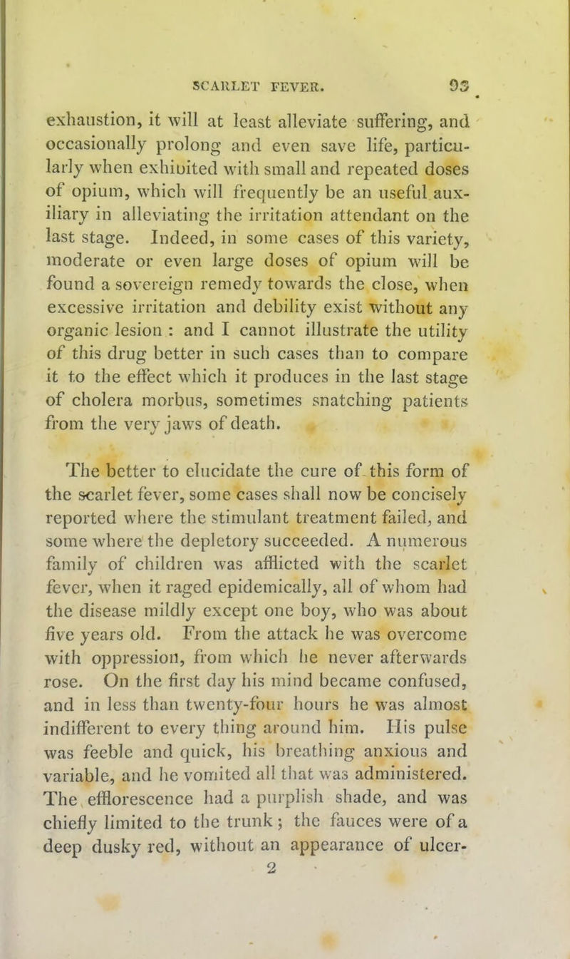 exhaustion, it will at least alleviate suffering, and occasionally prolong and even save life, particu- larly when exhiuited with small and repeated doses of opium, which will frequently be an useful aux- iliary in alleviating the irritation attendant on the last stage. Indeed, in some cases of this variety, moderate or even large doses of opium will be found a sovereign remedy towards the close, when excessive irritation and debility exist without any organic lesion : and I cannot illustrate the utility of this drug better in such cases than to compare it to the effect which it produces in the last stage of cholera morbus, sometimes snatching patients from the very jaws of death. The better to elucidate the cure of-this form of the scarlet fever, some cases shall now be concisely reported where the stimulant treatment failed, and some where the depletory succeeded. A numerous family of children was afflicted with the scarlet fever, wdien it raged epidemically, all of whom had the disease mildly except one boy, who was about five years old. From the attack he was overcome with oppression, from which he never afterwards rose. On the first day his mind became confused, and in less than twenty-four hours he was almost indifferent to every thing around him. His pulse was feeble and quick, his breathing anxious and variable, and he vomited all that was administered. The,efflorescence had a purplish shade, and was chiefly limited to the trunk ; the fauces were of a deep dusky red, without an appearance of ulcer- 2