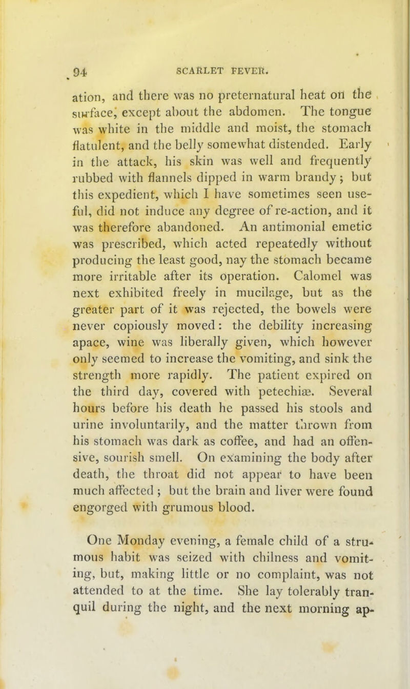 ation, and there was no preternatural heat on the , siwface^ except about the abdomen. The tongue was white in the middle and moist, the stomach flatulent, and the belly somewhat distended. Early in the attack, his skin was well and frequently rubbed with flannels dipped in warm brandy; but tliis expedient, which 1 have sometimes seen use- ful, did not induce any degree of re-action, and it was therefore abandoned. An antimonial emetic was prescribed, which acted repeatedly without producing the least good, nay the stomach became more irritable after its operation. Calomel was next exhibited freely in mucilage, but as the greater part of it was rejected, the bowels were never copiously moved: the debility increasing apace, wine was liberally given, which however only seemed to increase the vomiting, and sink the strengtli more rapidly. The patient expired on the third day, covered with petechias. Several hours before his death he passed his stools and urine involuntarily, and the matter thrown from his stomach was dark as coffee, and had an offen- sive, sourish smell. On examining the body after death, the throat did not appear to have been much affected ; but the brain and liver were found engorged with grumous blood. One Monday evening, a female child of a stru- mous habit was seized with chilness and vomit- ing, but, making little or no complaint, was not attended to at the time. She lay tolerably tran- quil during the night, and the next morning ap-