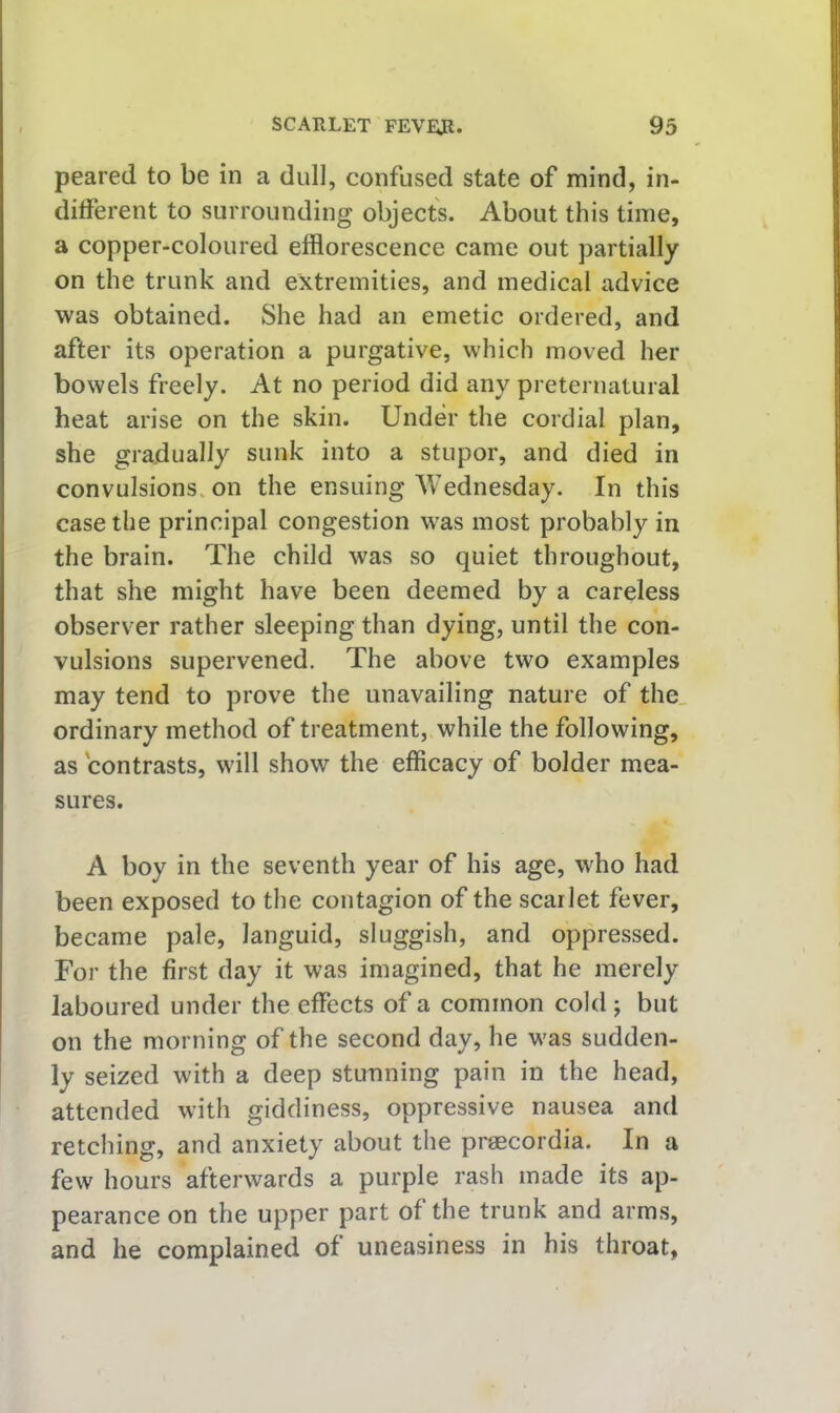 peared to be in a dull, confused state of mind, in- different to surrounding objects. About this time, a copper-coloured efflorescence came out partially on the trunk and extremities, and medical advice was obtained. She had an emetic ordered, and after its operation a purgative, which moved her bowels freely. At no period did any preternatural heat arise on the skin. Under the cordial plan, she gradually sunk into a stupor, and died in convulsions, on the ensuing Wednesday. In this case the principal congestion was most probably in the brain. The child was so quiet throughout, that she might have been deemed by a careless observer rather sleeping than dying, until the con- vulsions supervened. The above two examples may tend to prove the unavailing nature of the„ ordinary method of treatment, while the following, as contrasts, will show the efficacy of bolder mea- sures. A boy in the seventh year of his age, who had been exposed to the contagion of the scarlet fever, became pale, languid, sluggish, and oppressed. For the first day it was imagined, that he merely laboured under the effects of a common cold ; but on the morning of the second day, he was sudden- ly seized with a deep stunning pain in the head, attended with giddiness, oppressive nausea and retching, and anxiety about the pragcordia. In a few hours afterwards a purple rash made its ap- pearance on the upper part of the trunk and arms, and he complained of uneasiness in his throat,