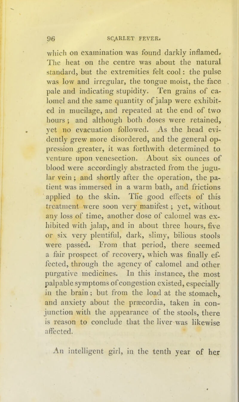which on examination was found darkly inflamed. The heat on the centre was about the natural standard, but the extremities felt cool: the pulse was low and irregular, the tongue moist, the face pale and indicating stupidity. Ten grains of ca- lomel and the same quantity of jalap were exhibit- ed in mucilage, and repeated at the end of tw'o hours ; and although both doses were retained, yet no evacuation followed. As the head evi- dently grew more disordered, and the general op- pression ^greater, it was forthwith determined to venture upon venesection. About six ounces of blood were accordingly abstracted from the jugu- lar vein ; and shortly after the operation, the pa- tient was immersed in a warm bath, and frictions applied to the skin. Tile good effects of this treatment were soon very manifest; yet, without any loss of time, another dose of calomel was ex- hibited with jalap, and in about three hours, five or six very plentiful, dark, slimy, bilious stools were passed. From that period, there seemed a fair prospect of recovery, which was finally ef- fected, through the agency of calomel and other purgative medicines. In this instance, the most palpable symptoms of congestion existed, especially in the brain; but from the load at the stomach, and anxiety about the praacordia, taken in con- junction with the appearance of the stools, there is reason to conclude that the liver was likewise affected. An intelligent girl, in the tenth year of her