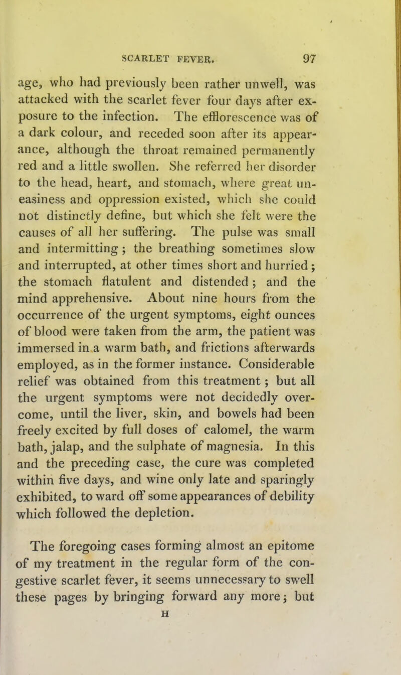 age, who had previously been rather unwell, was attacked with the scarlet fever four days after ex- posure to the infection. The efflorescence was of a dark colour, and receded soon after its appear- ance, although the throat remained permanently red and a little swollen. She referred her disorder to the head, heart, and stomach, where great un- easiness and oppression existed, which she could not distinctly define, but which she felt were the causes of all her suffering. The pulse was small and intermitting; the breathing sometimes slow and interrupted, at other times short and hurried; the stomach flatulent and distended; and the mind apprehensive. About nine hours from the occurrence of the urgent symptoms, eight ounces of blood were taken from the arm, the patient was immersed in.a warm bath, and frictions afterwards employed, as in the former instance. Considerable relief was obtained from this treatment; but all the urgent symptoms were not decidedly over- come, until the liver, skin, and bowels had been freely excited by full doses of calomel, the warm bath, jalap, and the sulphate of magnesia. In this and the preceding case, the cure was completed within five days, and wine only late and sparingly exhibited, to W'ard off some appearances of debility which followed the depletion. The foregoing cases forming almost an epitome of my treatment in the regular form of the con- gestive scarlet fever, it seems unnecessary to swell these pages by bringing forward any more; but H