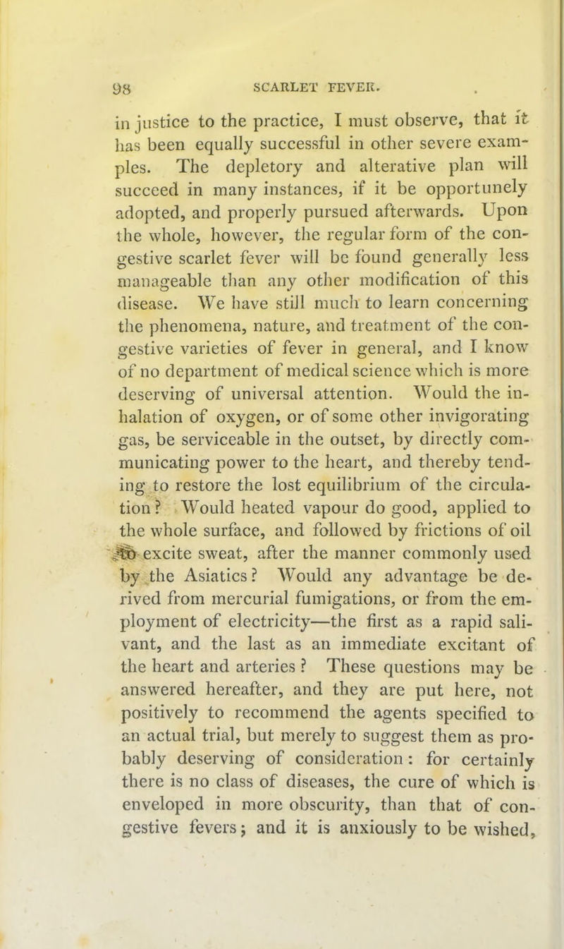 in justice to the practice, I must observe, that it has been equally successful in other severe exam- ples. The depletory and alterative plan will succeed in many instances, if it be opportunely adopted, and properly pursued afterwards. Upon the whole, however, the regular form of the con- gestive scarlet fever will be found generally less manageable tlian any other modification of this disease. We have still much to learn concerning the phenomena, nature, and treatment of the con- gestive varieties of fever in general, and I know of no department of medical science which is more deserving of universal attention. Would the in- halation of oxygen, or of some other invigorating gas, be serviceable in the outset, by directly com- municating power to the heart, and thereby tend- ing to restore the lost equilibrium of the circula- tion ? Would heated vapour do good, applied to the whole surface, and followed by frictions of oil excite sweat, after the manner commonly used by the Asiatics ? Would any advantage be de- rived from mercurial fumigations, or from the em- ployment of electricity—the first as a rapid sali- vant, and the last as an immediate excitant of the heart and arteries ? These questions may be answered hereafter, and they are put here, not positively to recommend the agents specified to an actual trial, but merely to suggest them as pro- bably deserving of consideration: for certainly there is no class of diseases, the cure of which is enveloped in more obscurity, than that of con- gestive fevers j and it is anxiously to be wished.