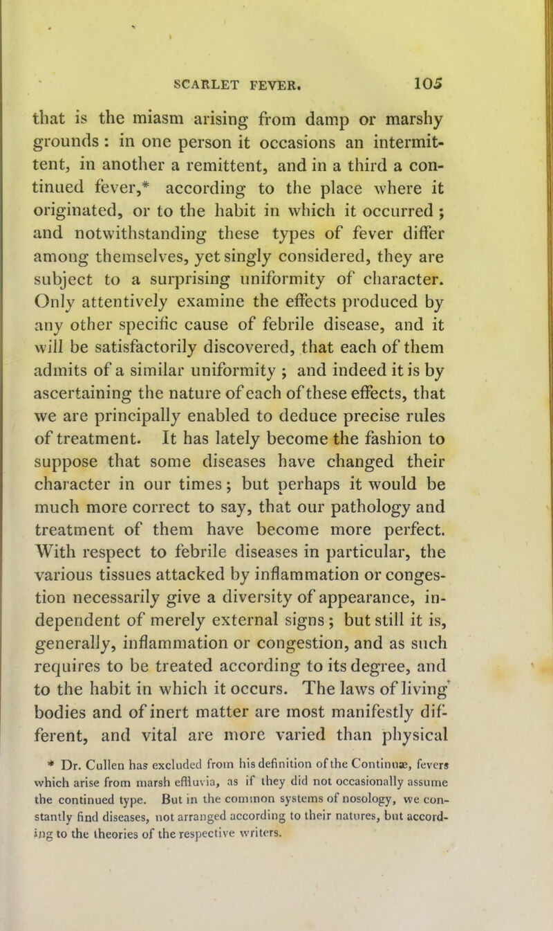 that is the miasm arising from damp or marshy grounds : in one person it occasions an intermit- tent, in another a remittent, and in a third a con- tinued fever,* according to the place where it originated, or to the habit in which it occurred ; and notwithstanding these types of fever differ among themselves, yet singly considered, they are subject to a surprising uniformity of character. Only attentively examine the effects produced by any other specific cause of febrile disease, and it Will be satisfactorily discovered, that each of them admits of a similar uniformity ; and indeed it is by ascertaining the nature of each of these effects, that we are principally enabled to deduce precise rules of treatment. It has lately become the fashion to suppose that some diseases have changed their character in our times; but perhaps it would be much more correct to say, that our pathology and treatment of them have become more perfect. With respect to febrile diseases in particular, the various tissues attacked by inflammation or conges- tion necessarily give a diversity of appearance, in- dependent of merely external signs ; but still it is, generally, inflammation or congestion, and as such requires to be treated according to its degree, and to the habit in which it occurs. The laws of living' bodies and of inert matter are most manifestly dif- ferent, and vital are more varied than physical * Dr. Cullen has excluded from his definition of the Contimiae, fevers which arise from marsh effluvia, as if they did not occasionally assume the continued type. But in the common systems of nosology, we con- stantly find diseases, not arranged according to their natures, but accord- ing to the theories of the respective writers.