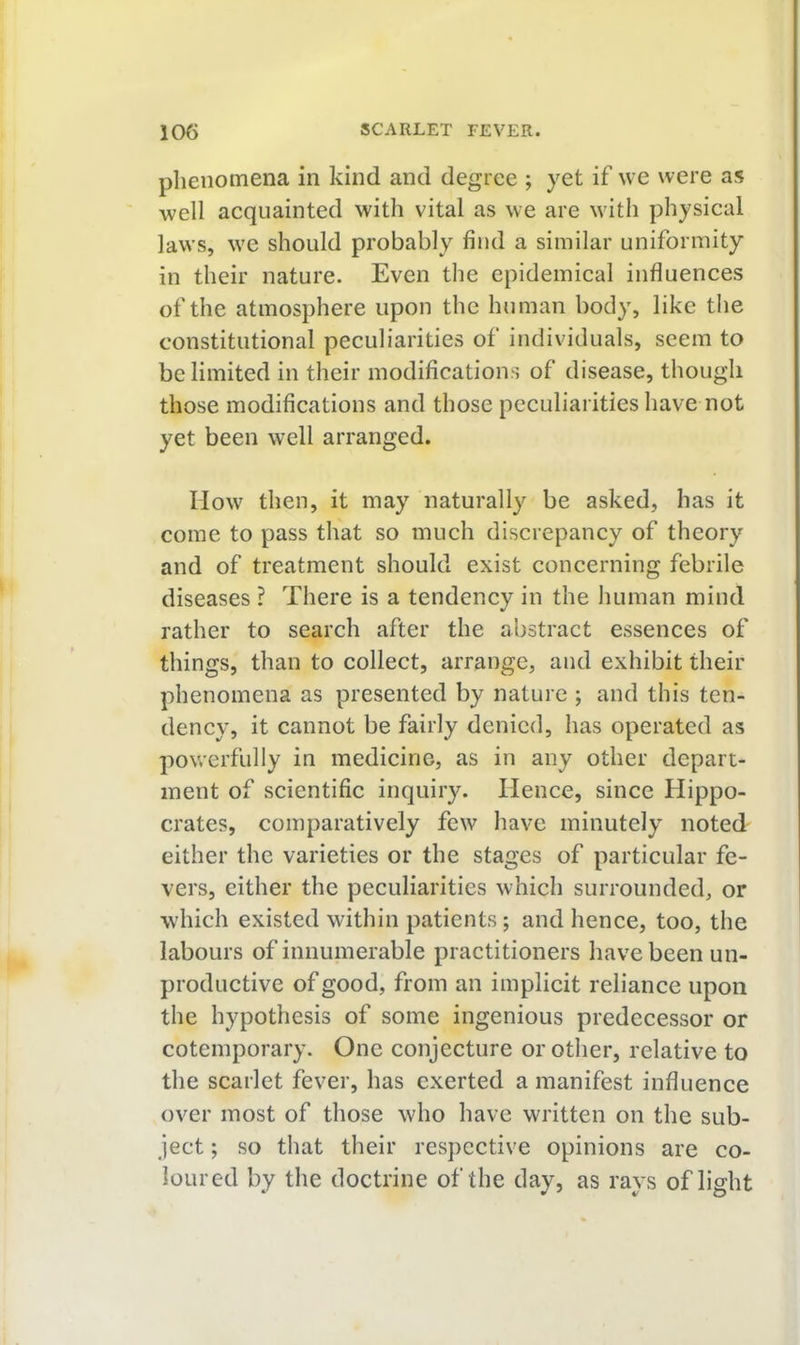 phenomena in kind and degree ; yet if we were as well acquainted with vital as we are with physical laws, we should probably find a similar uniformity in their nature. Even the epidemical influences of the atmosphere upon the human body, like the constitutional peculiarities of individuals, seem to be limited in their modifications of disease, though those modifications and those peculiarities have not yet been well arranged. How then, it may naturally be asked, has it come to pass that so much discrepancy of theory and of treatment should exist concerning febrile diseases ? There is a tendency in the luiman mind rather to search after the abstract essences of things, than to collect, arrange, and exhibit their phenomena as presented by nature ; and this ten- dency, it cannot be fairly denied, has operated as powerfully in medicine, as in any other depart- ment of scientific inquiry. Hence, since Hippo- crates, comparatively few have minutely noted either the varieties or the stages of particular fe- vers, either the peculiarities which surrounded, or which existed within patients; and hence, too, the labours of innumerable practitioners have been un- productive of good, from an implicit reliance upon the hypothesis of some ingenious predecessor or cotemporary. One conjecture or other, relative to the scarlet fever, has exerted a manifest influence over most of those who have written on the sub- ject ; so that their respective opinions are co- loured by the doctrine of the day, as rays of light