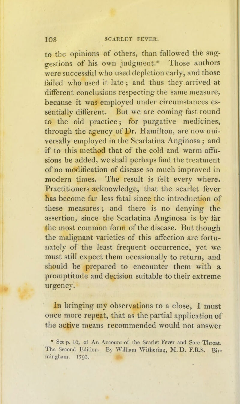 to the opinions of others, than followed the sug- gestions of his own judgment.* Those authors were successful who used depletion early, and those failed who used it late ; and thus they arrived at different conclusions respecting the same measure, because it was employed under circumstances es- sentially different. But we are coming fast round to the old practice; for purgative medicines, through the agency of Dr. Hamilton, are now uni- versally employed in the Scarlatina Anginosa ; and if to this method that of the cold and warm affu- sions be added, we shall perhaps find tlie treatment of no modification of disease so much improved in modern times. The result is felt every where. Practitioners acknowledge, that the scarlet fever has become far less fatal since the introduction of these measures; and there is no denying the assertion, since the Scarlatina Anginosa is by far the most common form of the disease. But though the malignant varieties of this affection are fortu- nately of the least frequent occurrence, yet we must still expect them occasionally to return, and should be prepared to encounter them with a promptitude and decision suitable to their extreme urgency. In bringing my observations to a close, I must once more repeat, that as the partial application of the active means recommended would not answer * Seep. 10, of An Account of the Scarlet Fever and Sore Throat. The Second Edition. By William Withering, M. D. F.R.S. Bir- mingham. 1793.
