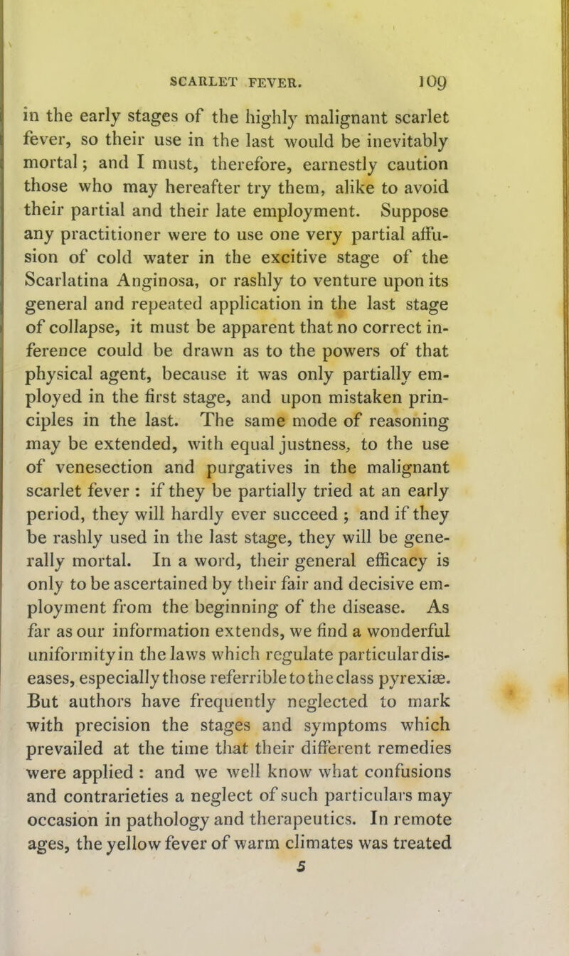 SCARLET FEVER. lOQ in the early stages of the highly malignant scarlet fever, so their use in the last would be inevitably mortal; and I must, therefore, earnestly caution those who may hereafter try them, alike to avoid their partial and their late employment. Suppose any practitioner were to use one very partial affu- sion of cold water in the excitive stage of the Scarlatina Anginosa, or rashly to venture upon its general and repeated application in the last stage of collapse, it must be apparent that no correct in- ference could be drawn as to the powers of that physical agent, because it was only partially em- ployed in the first stage, and upon mistaken prin- ciples in the last. The same mode of reasoning may be extended, with equal justness, to the use of venesection and purgatives in the malignant scarlet fever : if they be partially tried at an early period, they will hardly ever succeed ; and if they be rashly used in the last stage, they will be gene- rally mortal. In a word, their general efficacy is only to be ascertained by their fair and decisive em- ployment from the beginning of the disease. As far as our information extends, we find a wonderful Liniformityin the laws which regulate particular dis- eases, especially those referrible to the class pyrexire. But authors have frequently neglected to mark with precision the stages and symptoms which prevailed at the time that their different remedies were applied : and we well know what confusions and contrarieties a neglect of such particulars may occasion in pathology and therapeutics. In remote ages, the yellow fever of warm climates was treated 5
