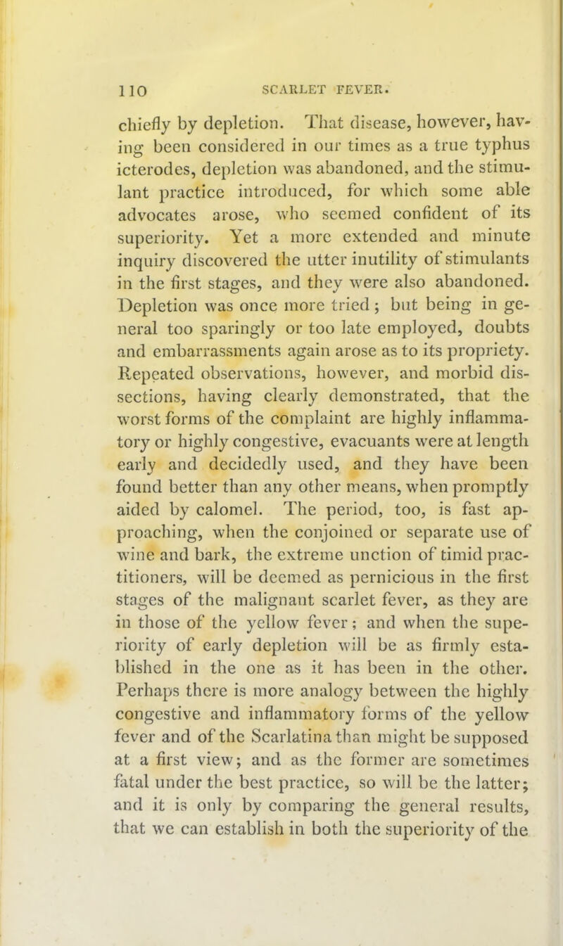 chiefly by depletion. That disease, however, hav- ing been considered in our times as a true typhus icterodes, depletion was abandoned, and the stimu- lant practice introduced, for which some able advocates arose, who seemed confident of its superiority. Yet a more extended and minute inquiry discovered the utter inutility of stimulants in the first stages, and they were also abandoned. Depletion was once more tried; but being in ge- neral too sparingly or too late employed, doubts and embarrassments again arose as to its propriety. Repeated observations, however, and morbid dis- sections, having clearly demonstrated, that the worst forms of the complaint are highly inflamma- tory or highly congestive, evacuants were at length early and decidedly used, and they have been found better than any other means, when promptly aided by calomel. The period, too, is fast ap- proaching, when the conjoined or separate use of wine and bark, the extreme unction of timid prac- titioners, will be deemed as pernicious in the first stages of the malignant scarlet fever, as they are in those of the yellow fever; and when the supe- riority of early depletion will be as firmly esta- blished in the one as it has been in the other. Perhaps there is more analogy between the highly congestive and inflammatory forms of the yellow fever and of the Scarlatina than might be supposed at a first view; and as the former are sometimes fatal under the best practice, so will be the latter; and it is only by comparing the general results, that we can establish in both the superiority of the