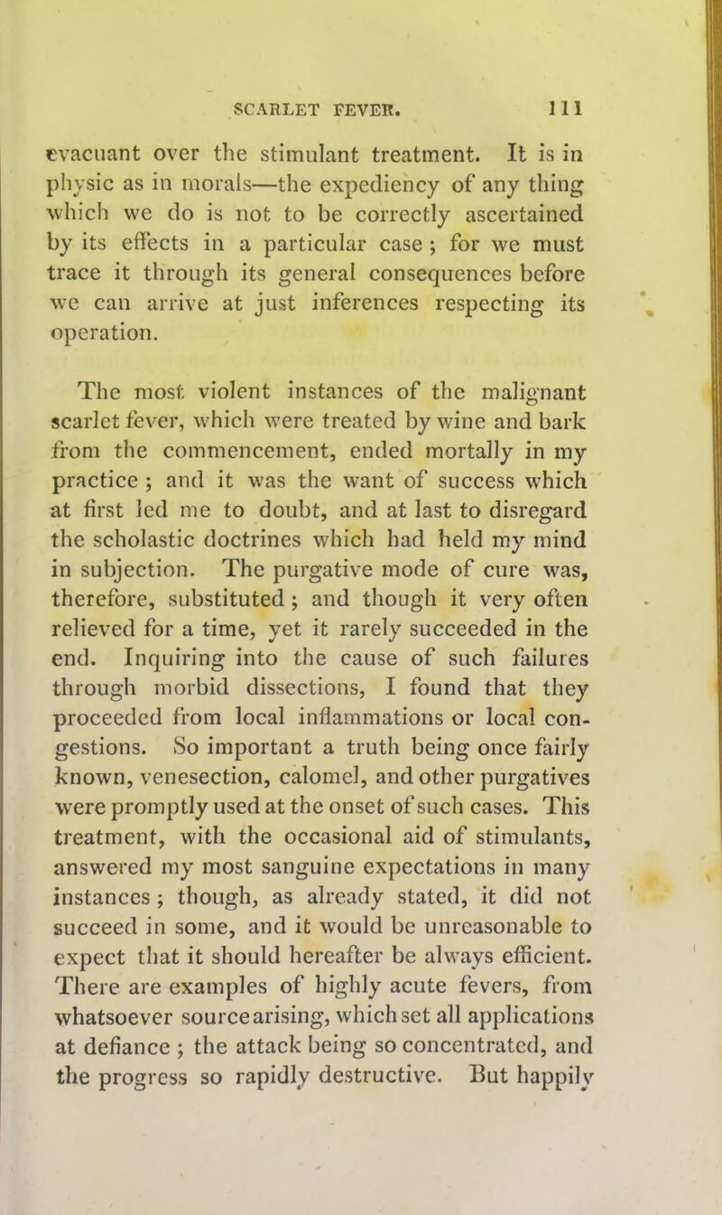 cvacuant over the stimulant treatment. It is in physic as in morals—the expediency of any thing which we do is not to be correctly ascertained by its effects in a particular case ; for we must trace it through its general consequences before we can arrive at just inferences respecting its operation. The most violent instances of the malignant scarlet fever, which were treated by wine and bark from the commencement, ended mortally in my practiee ; and it was the want of success which at first led me to doubt, and at last to disregard the scholastic doctrines which had held my mind in subjection. The purgative mode of cure was, therefore, substituted; and though it very often relieved for a time, yet it rarely succeeded in the end. Inquiring into the cause of such failures through morbid dissections, I found that they proceeded from local inflammations or local con- gestions. So important a truth being once fairly known, venesection, calomel, and other purgatives were promptly used at the onset of such cases. This treatment, with the occasional aid of stimulants, answered my most sanguine expectations in many instances ; though, as already stated, it did not succeed in some, and it would be unreasonable to expect that it should hereafter be always efficient. There are examples of highly acute fevers, from whatsoever source arising, which set all applications at defiance ; the attack being so concentrated, and the progress so rapidly destructive. But happily