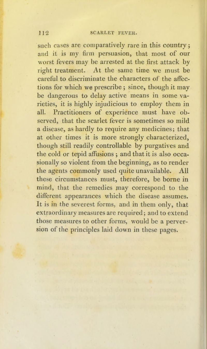 such cases are comparatively rare in this country; and it is my firm persuasion, that most of our worst fevers may be arrested at the first attack by right treatment. At the same time we must be careful to discriminate the characters of the affec- tions for which we prescribe ; since, though it may be dangerous to delay active means in some va- rieties, it is highly injudicious to employ them in all. Practitioners of experience must have ob- served, that the scarlet fever is sometimes so mild a disease, as hardly to require any medicines; that at other times it is more strongly characterized, though still readily controllable by purgatives and the cold or tepid affusions ; and that it is also occa- sionally so violent from the beginning, as to render the agents commonly used quite unavailable. All these circumstances must, therefore, be borne in mind, that the remedies may correspond to the different appearances which the disease assumes. It is in the severest forms, and in them only, that extraordinary measures are required; and to extend those measures to other forms, would be a perver- sion of the principles laid dow-n in these pages.