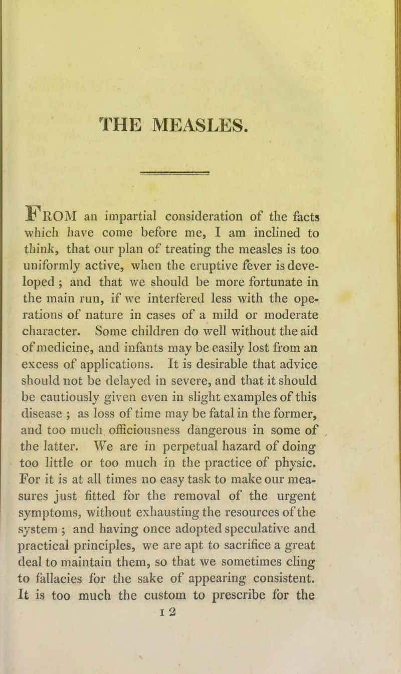 From an impartial consideration of the facts which liave come before me, I am inclined to think, that our plan of treating the measles is too uniformly active, when the eruptive fever is deve- loped ; and that we should be more fortunate in the main run, if we interfered less with the ope- rations of nature in cases of a mild or moderate I character. Some children do well without the aid of medicine, and infants may be easily lost from an excess of applications. It is desirable that advice should not be delayed in severe, and that it should be cautiously given even in slight examples of this disease ; as loss of time may be fatal in the former, and too much officiousness dangerous in some of , the latter. We are in perpetual hazard of doing too little or too much in the practice of physic. For it is at all times no easy task to make our mea- sures just fitted for the removal of the urgent symptoms, without exhausting the resources of the system ; and having once adopted speculative and practical principles, we are apt to sacrifice a great deal to maintain them, so that we sometimes cling to fallacies for the sake of appearing consistent. It is too much the custom to prescribe for the