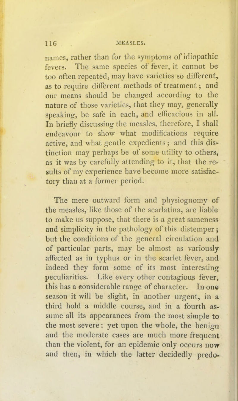 names, rather than for the symptoms of idiopathic fevers. The same species of fever, it cannot be too often repeated, may have varieties so ditferent, as to require different methods of treatment; and our means should be changed according to the nature of those varieties, that they may, generally speaking, be safe in each, and efficacious in all. In briefly discussing the measles, therefore, I shall endeavour to show what modifications require active, and what gentle expedients ; and this dis- tinction may perhaps be of some utility to others, as it was by carefully attending to it, that the re- sults of my experience have become more satisfac- tory than at a former period. The mere outward form and physiognomy of the measles, like those of the scarlatina, are liable to make us suppose, that there is a great sameness and simplicity in the pathology of this distemper; but the conditions of the general circulation and of particular parts, may be almost as variously affected as in typhus or in the scarlet fever, and indeed they form some of its most interesting peculiarities. Like every other contagious fever, this has a considerable range of character. In one season it will be slight, in another urgent, in a third hold a middle course, and in a fourth as- sume all its appearances from the most simple to the most severe: yet upon the whole, the benign and the moderate cases are much more frequent than the violent, for an epidemic only occurs now and then, in which the latter decidedly predo-