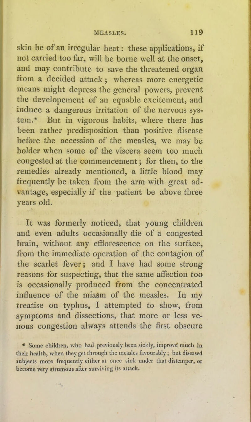 skin be of an irregular heat: these applications, if not carried too far, will be borne well at the onset, and may contribute to save the threatened organ from a decided attack; whereas more energetic means might depress the general powers, prevent the developement of an equable excitement, and induce a dangerous irritation of the nervous sys- tem.* But in vigorous habits, where there has been rather predisposition than positive disease before the accession of the measles, we may be bolder when some of the viscera, seem too much congested at the commencement; for then, to the remedies already mentioned, a little blood may frequently be taken from the arm with great ad- vantage, especially if the patient be above three years old. V ' I It was formerly noticed, that young children and even adults occasionally die of a congested brain, without any efflorescence on the surface, from the immediate operation of the contagion of the scarlet fever; and I have had some strong reasons for suspecting, that the same affection too is occasionally produced from the concentrated influence of the miasm of the measles. In my treatise on typhus, I attempted to show, from symptoms and dissections, that more or less ve- nous congestion always attends the first obscure * Some children, who had previously been sickly, improvrf^ much in their health, when they get through the measles favourably; but diseased subjects more frequently either at once sink under that distemper, or become very strumous after surviving its attack, \