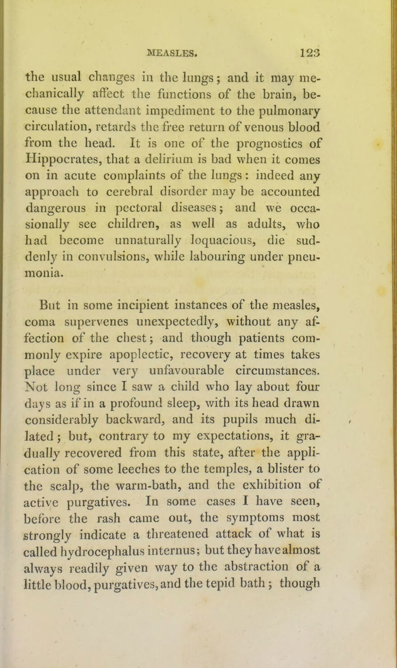 the usual changes in the lungs; and it may me- chanically affect the functions of the brain, be- cause the attendant impediment to the pulmonary circulation, retards the free return of venous blood from the head. It is one of the prognostics of Hippocrates, that a delirium is bad when it comes on in acute complaints of the lungs: indeed any approach to cerebral disorder may be accounted dangerous in pectoral diseases; and we occa- sionally see children, as well as adults, who had become unnaturally loquacious, die sud- denly in convulsions, while labouring under pneu- monia. But in some incipient instances of the measles, coma supervenes unexpectedly, without any af- fection of the chest; and though patients com- monly expire apoplectic, recovery at times takes place under very unfavourable circumstances. Not long since I saw a child who lay about four days as if in a profound sleep, with its head drawn considerably backward, and its pupils much di- lated ; but, contrary to my expectations, it gra- dually recovered from this state, after the appli- cation of some leeches to the temples, a blister to the scalp, the warm-bath, and the exhibition of active purgatives. In some cases I have seen, before the rash came out, the symptoms most strongly indicate a threatened attack of what is called hydrocephalus internus; but they have almost always readily given way to the abstraction of a little blood, purgatives, and the tepid bath ; though