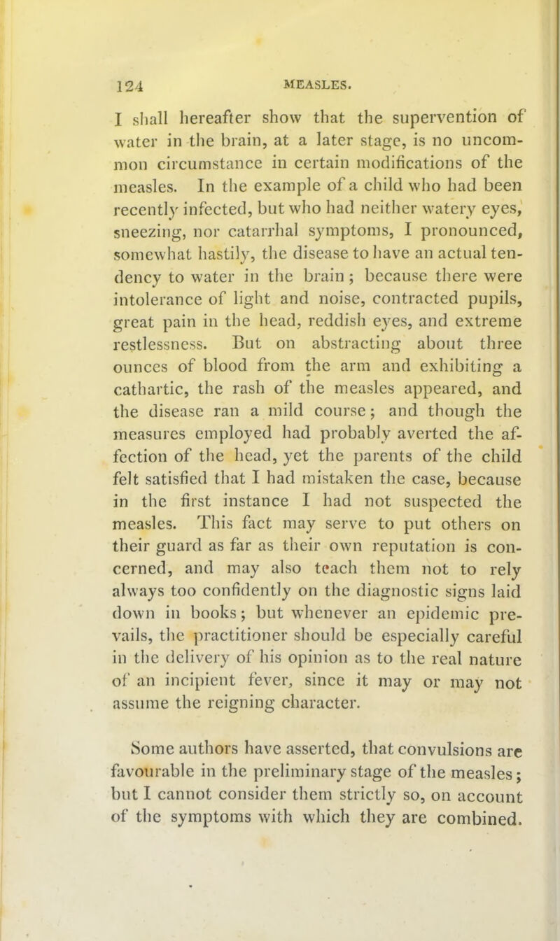 I shall hereafter show that the supervention of water in the brain, at a later stage, is no uncom- mon circumstance in certain modifications of the measles. In the example of a child who had been recently infected, but who had neither watery eyes,’ sneezing, nor catarrhal symptoms, I pronounced, somewhat hastily, the disease to have an actual ten- dency to water in the brain ; because there were intolerance of light and noise, contracted pupils, great pain in the head, reddish eyes, and extreme restlessness. But on abstracting about three ounces of blood from the arm and exhibiting a cathartic, the rash of the measles appeared, and the disease ran a mild course; and though the measures employed had probably averted the af- fection of the head, yet the parents of the child felt satisfied that I had mistaken the case, because in the first instance 1 had not suspected the measles. This fact may serve to put others on their guard as far as their own reputation is con- cerned, and may also teach them not to rely always too confidently on the diagnostic signs laid down in books; but whenever an epidemic pre- vails, the practitioner should be especially careful in the delivery of his opinion as to the real nature of an incipient fever, since it may or may not assume the reigning character. Some authors have asserted, that convulsions are favourable in the preliminary stage of the measles; but I cannot consider them strictly so, on account of the symptoms with which they are combined.