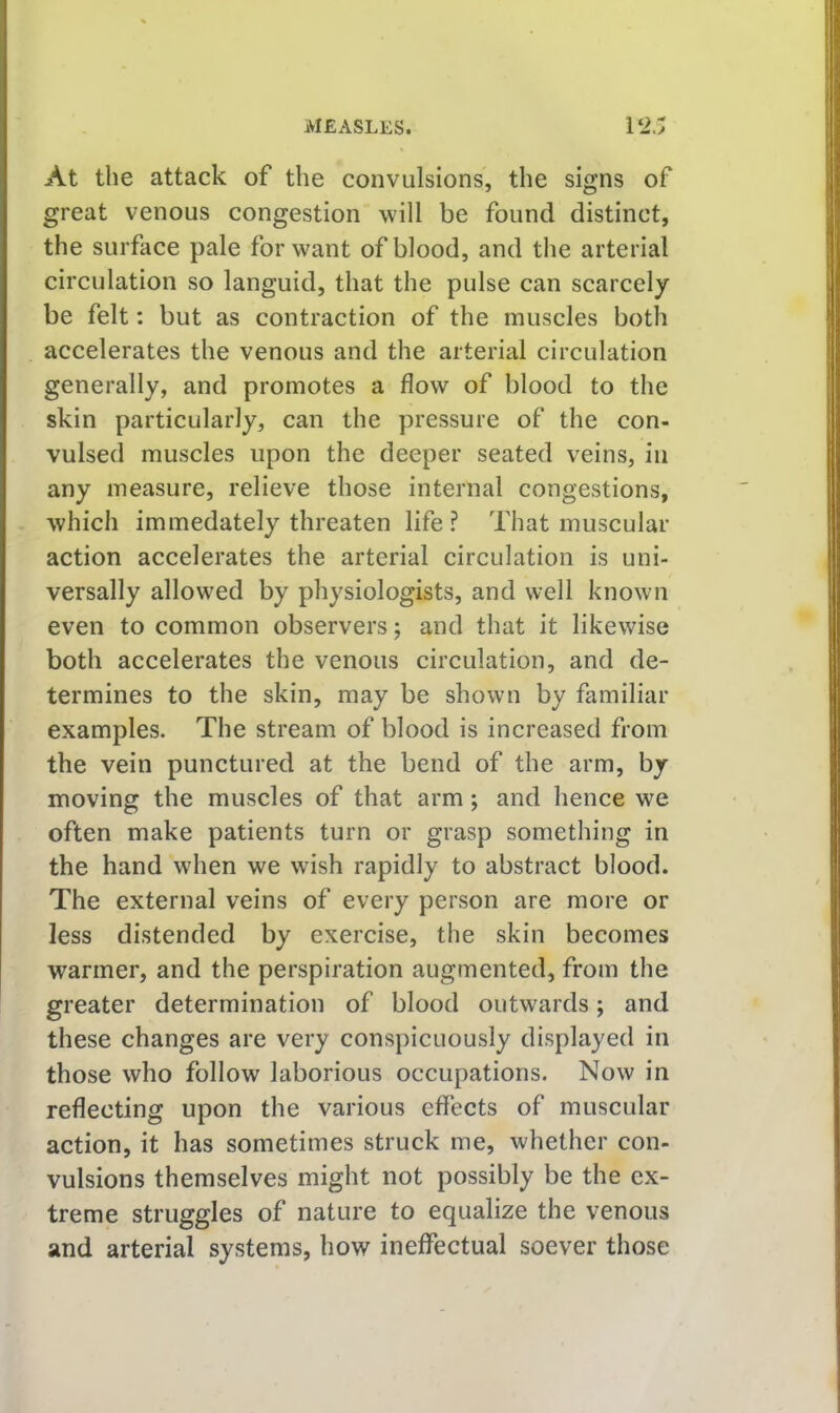 At the attack of the convulsions, the signs of great venous congestion will be found distinct, the surface pale for want of blood, and the arterial circulation so languid, that the pulse can scarcely be felt: but as contraction of the muscles both accelerates the venous and the arterial circulation generally, and promotes a flow of blood to the skin particularly, can the pressure of the con- vulsed muscles upon the deeper seated veins, in any measure, relieve those internal congestions, which immedately threaten life? That muscular action accelerates the arterial circulation is uni- versally allowed by physiologists, and well known even to common observers; and that it likewise both accelerates the venous circulation, and de- termines to the skin, may be shown by familiar examples. The stream of blood is increased from the vein punctured at the bend of the arm, by moving the muscles of that arm; and hence we often make patients turn or grasp something in the hand when we wish rapidly to abstract blood. The external veins of every person are more or less distended by exercise, the skin becomes warmer, and the perspiration augmented, from the greater determination of blood outwards; and these changes are very conspicuously displayed in those who follow laborious occupations. Now in reflecting upon the various eflects of muscular action, it has sometimes struck me, whether con- vulsions themselves might not possibly be the ex- treme struggles of nature to equalize the venous and arterial systems, how ineffectual soever those