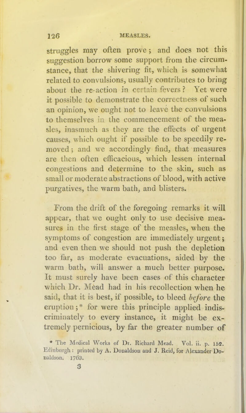 struggles may often prove ; and does not this suggestion borrow some support from the circum- stance, that the shivering fit, which is somewhat related to convulsions, usually contributes to bring about the re-action in certain fevers ? Yet were it possible to demonstrate the correctness of such an opinion, we ought not to leave the convulsions to themselves in the commencement of the mea- sles, inasmuch as they are the effects of urgent causes, which ought if possible to be speedily re- moved ; and we accordingly find, that measures are then often efficacious, which lessen internal congestions and determine to the skin, such as small or moderate abstractions of blood, with active purgatives, the warm bath, and blisters. From the drift of the foregoing remarks it will appear, that we ought only to use decisive mea- sures in the first stage of the measles, when the symptoms of congestion are immediately urgent; and even then we should not push the depletion too far, as moderate evacuations, aided by the warm bath, will answer a much better purpose. It must surely have been cases of this character which Dr. Mead had in his recollection when he said, that it is best, if possible, to bleed before the eruption;* for were this principle applied indis- criminately to every instance, it might be ex- trcmel}^ pernicious, by far the greater number of • The Medical Works of Dr. Richard Mead. Vol. ii. p. 162. Edinburgh: printed by A. Donaldson and J. Reid, for Alexander Do- naldson. 1763. 3
