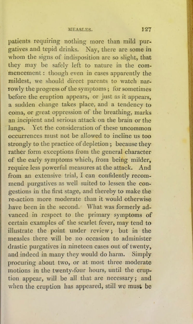 patients requiring nothing more than mild pur- gatives and tepid drinks. Nay, there are some in whom the signs of indisposition are so slight, that they may be safely left to nature in the com- mencement : though even in cases apparently the mildest, we should direct parents to watch nar- rowly the progress of the symptoms; for sometimes before the eruption appears, or just as it appears, a sudden change takes place, and a tendency to coma, or great oppression of the breathing, marks an incipient and serious attack on the brain or the lungs. Yet the consideration of these uncommon occurrences must not be allowed to incline us too strongly to the practice of depletion ; because they rather form exceptions from the general character of the early symptoms which, from being milder, require less powerful measures at the attack. And from an extensive trial, I can confidently recom- mend purgatives as well suited to lessen the con- gestions in the first stage, and thereby to make the re-action more moderate than it would otherwise have been in the second. What was formerly ad- 1 vanced in respect to the primary symptoms of certain examples of the scarlet fever, may tend to illustrate the point under review; but in the measles there will be no occasion to administer drastic purgatives in nineteen cases out of twenty, and indeed in many they would do harm. Simply procuring about two, or at most three moderate motions in the twenty-four hours, until the erup- tion appear, will be all that are necessary; and when the eruption has appeared, still we must be
