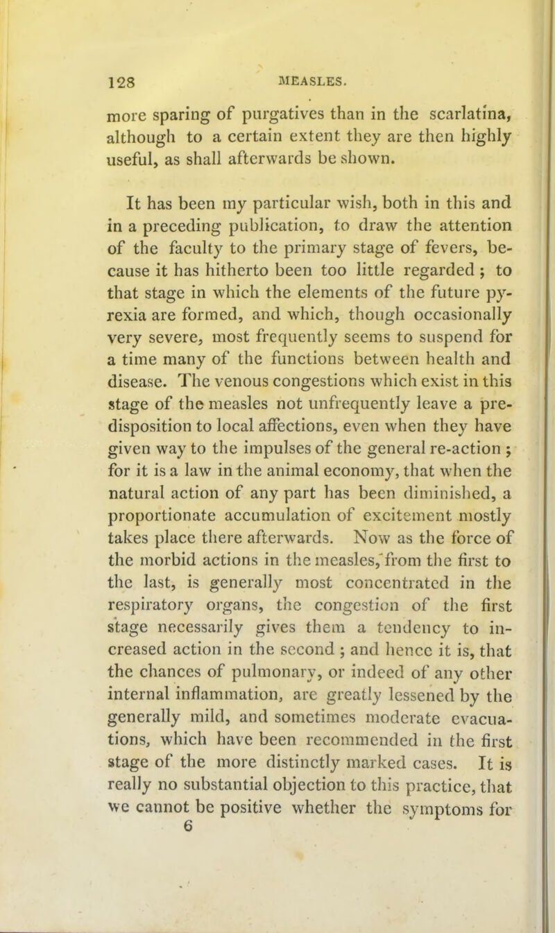 more sparing of purgatives than in the scarlatina, although to a certain extent they are then highly useful, as shall afterwards be shown. It has been my particular wish, both in this and in a preceding publication, to draw the attention of the faculty to the primary stage of fevers, be- cause it has hitherto been too little regarded ; to that stage in which the elements of the future py- rexia are formed, and which, though occasionally very severe, most frequently seems to suspend for a time many of the functions between health and disease. The venous congestions which exist in this stage of the measles not unfrequently leave a pre- disposition to local affections, even when they have given way to the impulses of the general re-action ; for it is a law in the animal economy, that when the natural action of any part has been diminished, a proportionate accumulation of excitement mostly takes place there afterwards. Now as the force of the morbid actions in the measles,'from the first to the last, is generally most concentrated in the respiratory organs, the congestion of the first stage necessarily gives them a tendency to in- creased action in the second ; and hence it is, that the chances of pulmonary, or indeed of any other internal inflammation, are greatly lessened by the generally mild, and sometimes moderate evacua- tions, which have been recommended in the first stage of the more distinctly marked cases. It is really no substantial objection to this practice, that we cannot be positive whether the symptoms for