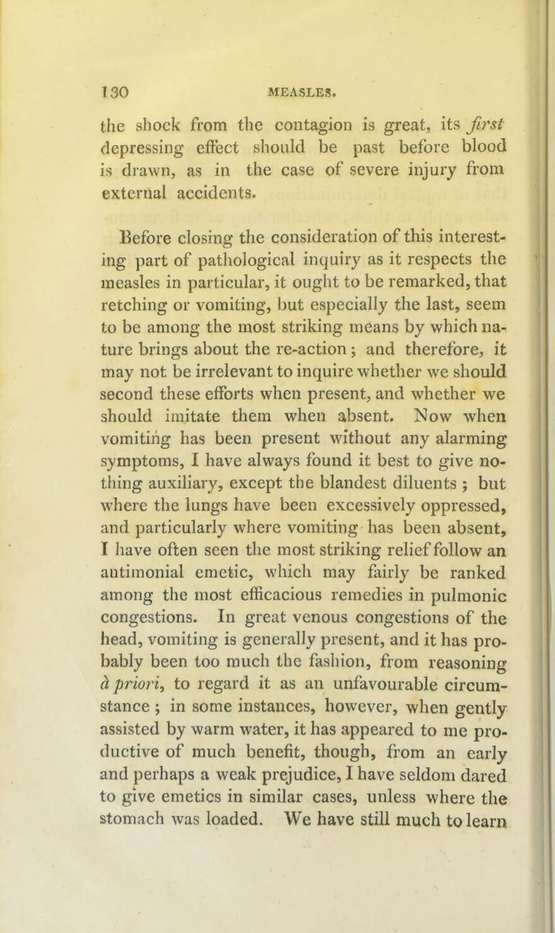 the shock from the contagion is great, its fu'si depressing effect should be past before blood is drawn, as in the case of severe injury from external accidents. Before closing the consideration of this interest- ing part of pathological inquiry as it respects the measles in particular, it ought to be remarked, that retching or vomiting, but especially the last, seem to be among the most striking means by which na- ture brings about the re-action ; and therefore, it may not be irrelevant to inquire whether we should second these efforts when present, and whether we should imitate them when absent. Now when vomiting has been present without any alarming symptoms, I have always found it best to give no- thing auxiliary, except the blandest diluents ; but where the lungs have been excessively oppressed, and particularly where vomiting has been absent, I have often seen the most striking relief follow an antimonial emetic, which may fairly be ranked among the most efficacious remedies in pulmonic congestions. In great venous congestions of the head, vomiting is generally present, and it has pro- bably been too much the fashion, from reasoning d priori^ to regard it as an unfavourable circum- stance ; in some instances, however, when gently assisted by warm water, it has appeared to me pro- ductive of much benefit, though, from an early and perhaps a weak prejudice, I have seldom dared to give emetics in similar cases, unless where the stomach was loaded. We have still much to learn