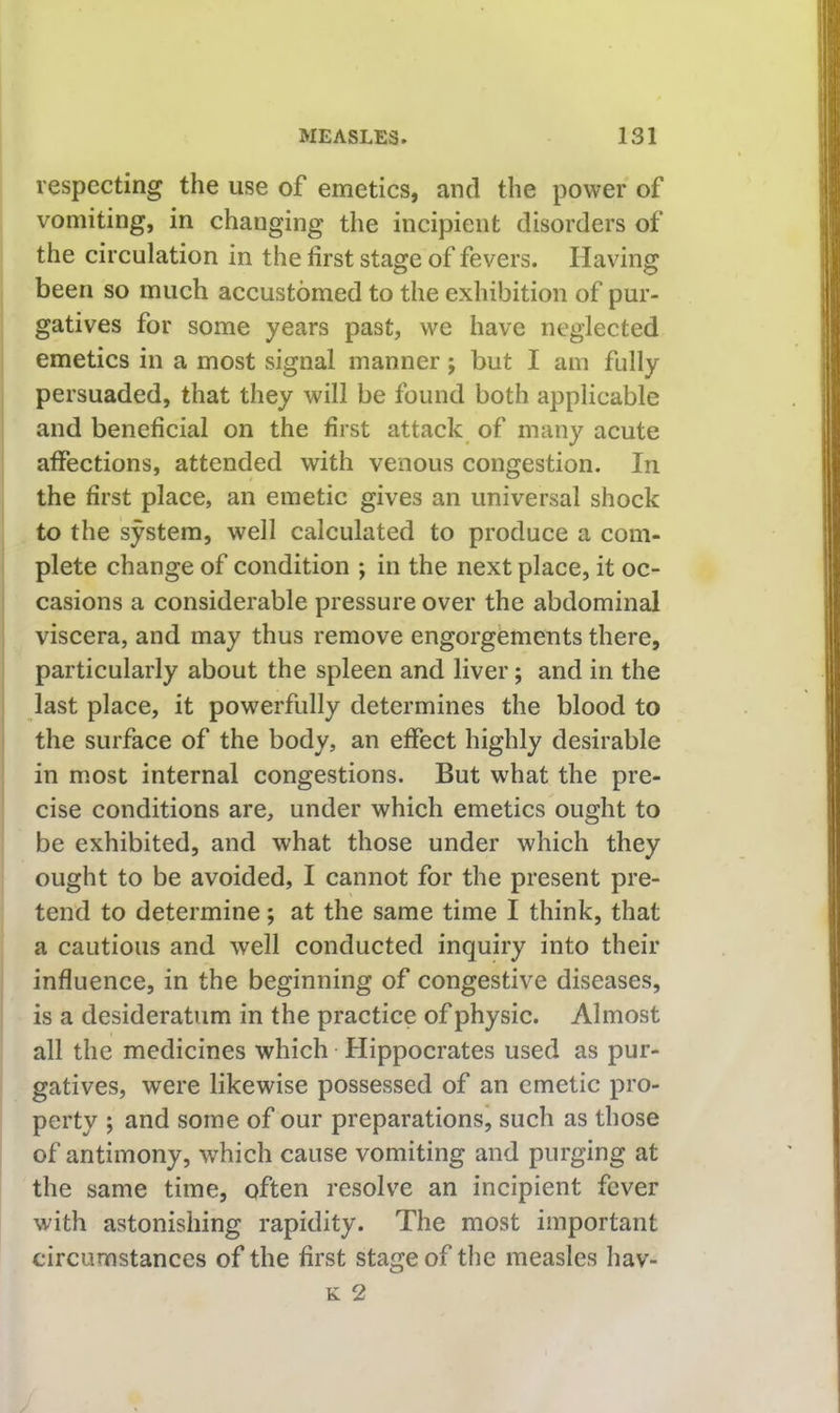 respecting the use of emetics, and the power of vomiting, in changing the incipient disorders of the circulation in the first stage of fevers. Having been so much accustomed to the exhibition of pur- gatives for some years past, we have neglected emetics in a most signal manner; but I am fully persuaded, that they will be found both applicable and beneficial on the first attack of many acute affections, attended with venous congestion. In the first place, an emetic gives an universal shock to the system, well calculated to produce a com- plete change of condition ; in the next place, it oc- casions a considerable pressure over the abdominal viscera, and may thus remove engorgements there, particularly about the spleen and liver; and in the last place, it powerfully determines the blood to the surface of the body, an effect highly desirable in most internal congestions. But what the pre- cise conditions are, under which emetics ought to be exhibited, and what those under which they ought to be avoided, I cannot for the present pre- tend to determine; at the same time I think, that a cautious and well conducted inquiry into their influence, in the beginning of congestive diseases, is a desideratum in the practice of physic. Almost all the medicines which Hippocrates used as pur- gatives, were likewise possessed of an emetic pro- perty ; and some of our preparations’, such as those of antimony, which cause vomiting and purging at the same time, often resolve an incipient fever with astonishing rapidity. The most important circumstances of the first stage of the measles hav- K 2