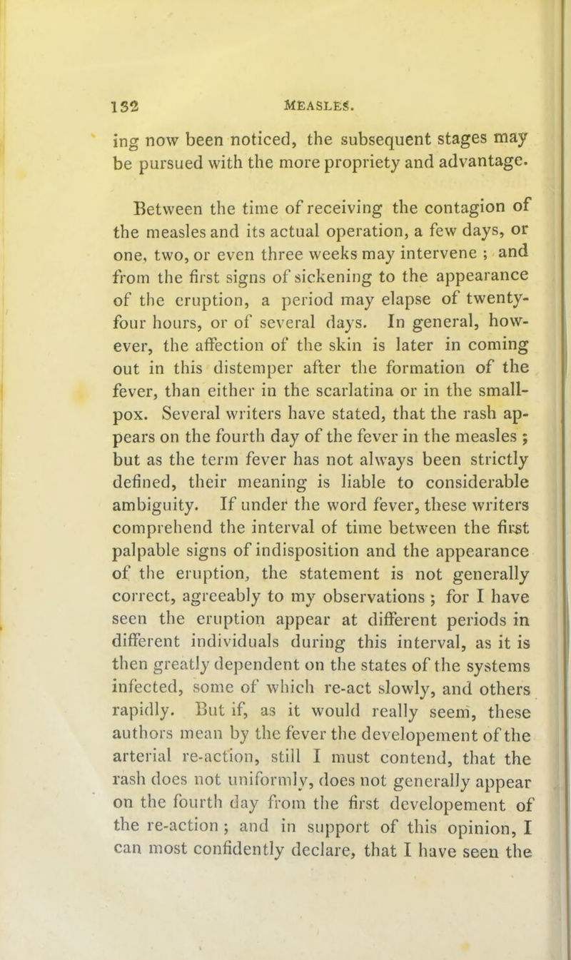 ing now been noticed, the subsequent stages may be pursued with the more propriety and advantage. Between the time of receiving the contagion of the measles and its actual operation, a few days, or one, two, or even three weeks may intervene ; and from the first signs of sickening to the appearance of the eruption, a period may elapse of twenty- four hours, or of several days. In general, how- ever, the affection of the skin is later in coming out in this distemper after the formation of the fever, than either in the scarlatina or in the small- pox. Several writers have stated, that the rash ap- pears on the fourth day of the fever in the measles ; but as the term fever has not always been strictly defined, their meaning is liable to considerable ambiguity. If under the word fever, these writers comprehend the interval of time between the first palpable signs of indisposition and the appearance of the eruption, the statement is not generally correct, agreeably to my observations ; for I have seen the eruption appear at different periods in different individuals during this interval, as it is then greatly dependent on the states of the systems infected, some of which re-act slowly, and others rapidly. But if, as it would really seeih, these authors mean by the fever the developement of the arterial re-action, still I must contend, that the rash does not uniformly, does not generally appear on the fourth day from the first developement of the re-action ; and in support of this opinion, I