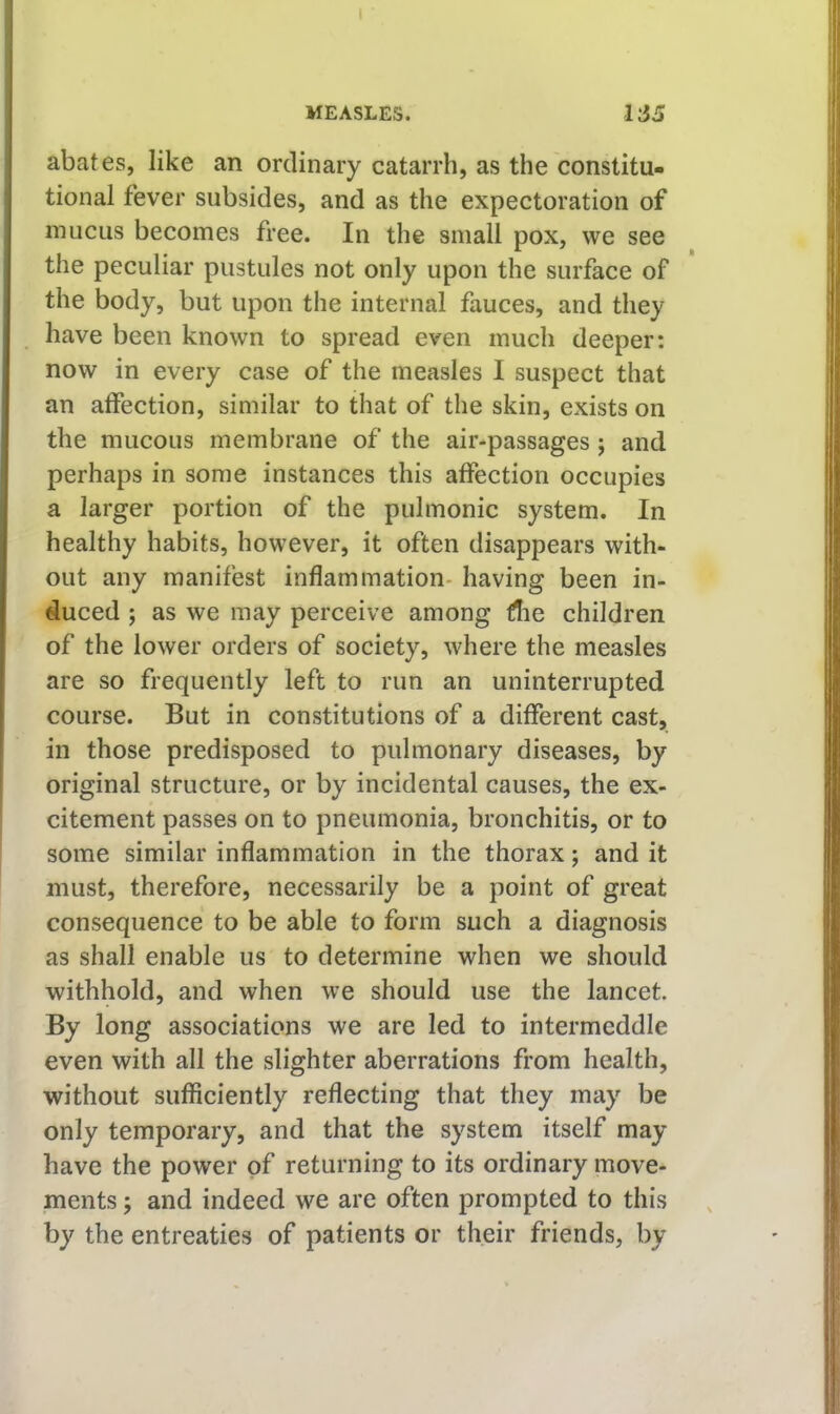 abates, like an ordinary catarrh, as the constitu- tional fever subsides, and as the expectoration of mucus becomes free. In the small pox, we see the peculiar pustules not only upon the surface of the body, but upon the internal fauces, and they have been known to spread even much deeper: now in every case of the measles I suspect that an affection, similar to that of the skin, exists on the mucous membrane of the air-passages; and perhaps in some instances this affection occupies a larger portion of the pulmonic system. In healthy habits, however, it often disappears with- out any manifest inflammation- having been in- duced ; as we may perceive among die children of the lower orders of society, where the measles are so frequently left to run an uninterrupted course. But in constitutions of a different cast, in those predisposed to pulmonary diseases, by original structure, or by incidental causes, the ex- citement passes on to pneumonia, bronchitis, or to some similar inflammation in the thorax; and it must, therefore, necessarily be a point of great consequence to be able to form such a diagnosis as shall enable us to determine when we should withhold, and when we should use the lancet. By long associations we are led to intermeddle even with all the slighter aberrations from health, without sufficiently reflecting that they may be only temporary, and that the system itself may have the power of returning to its ordinary move- ments ; and indeed we are often prompted to this by the entreaties of patients or their friends, by