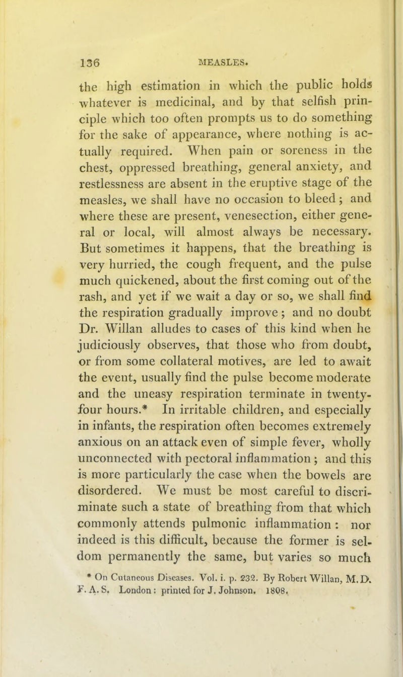 the high estimation in which the public holds whatever is medicinal, and by that selfish prin- ciple which too often prompts us to do something for the sake of appearance, where nothing is ac- tually required. When pain or soreness in the chest, oppressed breathing, general anxiety, and restlessness are absent in the eruptive stage of the measles, we shall have no occasion to bleed ; and where these are present, venesection, either gene- ral or local, will almost always be necessary. But sometimes it happens, that the breathing is very hurried, the cough frequent, and the pulse much quickened, about the first coming out of the rash, and yet if we wait a day or so, we shall find the respiration gradually improve ; and no doubt Dr. Willan alludes to cases of this kind when he judiciously observes, that those who from doubt, or from some collateral motives, are led to await the event, usually find the pulse become moderate and the uneasy respiration terminate in twenty- four hours.* In irritable children, and especially in infants, the respiration often becomes extremely anxious on an attack even of simple fever, wholly unconnected with pectoral inflammation ; and this is more particularly the case when the bowels are disordered. We must be most careful to discri- minate such a state of breathing from that which commonly attends pulmonic inflammation : nor indeed is this difficult, because the former is sel- dom permanently the same, but varies so much * On Cutaneous Diseases. Vol. i. p. 232, By Robert Willan, M. D. A. S. London; printed for J. Johnson, 1808.