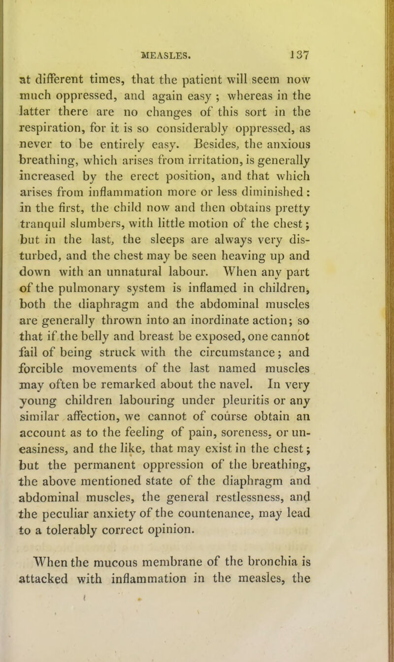 at clifFerent times, that the patient will seem now much oppressed, and again easy ; whereas in the latter there are no changes of this sort in the respiration, for it is so considerably oppressed, as never to be entirely easy. Besides, the anxious breathing, which arises from irritation, is generally increased by the erect position, and that which arises from inflammation more or less diminished: in the first, the child now and then obtains pretty tranquil slumbers, with little motion of the chest; but in the last, the sleeps are always very dis- turbed, and the chest may be seen heaving up and down with an unnatural labour. When any part of the pulmonary system is inflamed in children, both the diaphragm and the abdominal muscles are generally thrown into an inordinate action; so that if,the belly and breast be exposed, one cannot fail of being struck with the circumstance; and forcible movements of the last named muscles may often be remarked about the navel. In very young children labouring under pleuritis or any similar affection, we cannot of course obtain an account as to the feeling of pain, soreness, or un- easiness, and the like, that may exist in the chest; but the permanent oppression of the breathing, the above mentioned state of the diaphragm and abdominal muscles, the general restlessness, and the peculiar anxiety of the countenance, may lead to a tolerably correct opinion. When the mucous membrane of the bronchia is attacked with inflammation in the measles, the