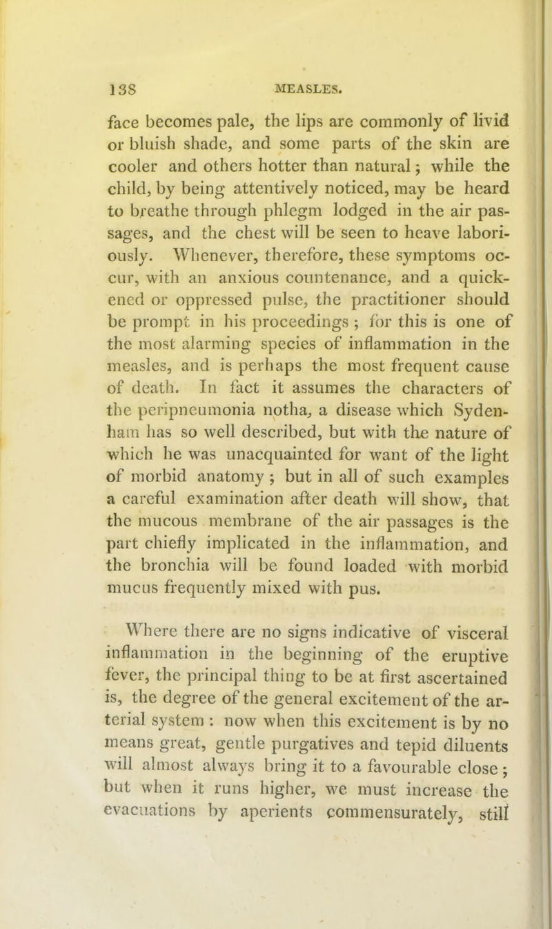 face becomes pale, the lips are commonly of livid or bluish shade, and some parts of the skin are cooler and others hotter than natural; while the child, by being attentively noticed, may be heard to breathe through phlegm lodged in the air pas- sages, and the chest will be seen to heave labori- ously. Whenever, therefore, these symptoms oc- cur, with an anxious countenance, and a quick- ened or oppressed pulse, the practitioner should be prompt in his proceedings ; for this is one of the most alarming species of inflammation in the measles, and is perhaps the most frequent cause of death. In fact it assumes the characters of the peripneumonia notha, a disease which Syden- ham has so well described, but with the nature of which he was unacquainted for want of the light | of morbid anatomy ; but in all of such examples a careful examination after death wull show^, that the mucous membrane of the air passages is the part chiefly implicated in the inflammation, and the bronchia will be found loaded with morbid mucus frequently mixed with pus. j Where there are no signs indicative of visceral inflammation in the beginning of the eruptive ‘ fever, the principal thing to be at first ascertained ' is, the degree of the general excitement of the ar- terial system : now when this excitement is by no means great, gentle purgatives and tepid diluents will almost always bring it to a favourable close ; but when it runs higher, we must increase the evacuations by aperients commensurately, still